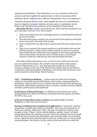 and prepared with fidelity.” Some think that πιστικη is a contraction of the Latin
spicatae, and that it signifies the spicated nard, or what we commonly call the
spikenard. But Dr. Lightfoot gives a different interpretation. Πιστικη he supposes to
come from the Syriac ‫פיסתקא‬ pistike, which signifies the acorn: he would therefore
have it to signify an aromatic confection of nard, maste, or myrobalane. See his
Hebrew and Talmudical Exercitations; and see Scheuchzer’s Physica Sacra.
She brake the box - Rather, she broke the seal. This is the best translation I can
give of the place; and I give it for these reasons:
1. That it is not likely that a box exceedingly precious in itself should be broken to
get out its contents.
2. That the broken pieces would be very inconvenient if not injurious to the head
of our Lord, and to the hands of the woman.
3. That it would not be easy effectually to separate the oil from the broken pieces.
And,
4. That it was a custom in the eastern countries to seal the bottles with wax that
held the perfumes; so that to come at their contents no more was necessary
than to break the seal, which this woman appears to have done; and when the
seal was thus broken, she had no more to do than to pour out the liquid
ointment, which she could not have done had she broken the bottle.
The bottles which contain the gul i attyr, or attyr of roses, which come from the
east, are sealed in this manner. See a number of proofs relative to this point in
Harmer’s Observations, vol. iv. 469. Pouring sweet-scented oil on the head is
common in Bengal. At the close of the festival of the goddess Doorga, the Hindoos
worship the unmarried daughters of Brahmins: and, among other ceremonies, pour
sweet-scented oil on their heads. Ward’s Customs.
GILL, "And being in Bethany,.... A place about two miles from Jerusalem,
whither he retired after he had took his leave of the temple, and had predicted its
destruction; a place he often went to, and from, the last week of his life; having some
dear friends, and familiar acquaintance there, as Lazarus, and his two sisters, Martha
and Mary, and the person next mentioned:
in the house of Simon the leper; so called because he had been one, and to
distinguish him from Simon the Pharisee, and Simon Peter the apostle, and others;
See Gill on Mat_26:6;
as he sat at meat there came a woman; generally thought to be Mary
Magdalene, or Mary the sister of Lazarus:
having an alabaster box of ointment of spikenard; or "pure nard", unmixed
and genuine; or liquid nard, which was drinkable, and so easy to be poured out; or
Pistic nard, called so, either from "Pista", the name of a place from whence it was
brought, or from "Pistaca", which, with the Rabbins, signifies "maste"; of which,
among other things, this ointment was made. Moreover, ointment of nard was made
both of the leaves of nard, and called foliate nard, and of the spikes of it, and called,
as here, spikenard. Now ointment made of nard was, as Pliny says (w), the principal
among ointments. The Syriac is, by him, said to be the best; this here is said to be
25
 