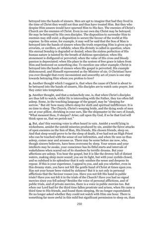 betrayed into the hands of sinners. Men are apt to imagine that had they lived in
the time of Christ they would not thus and thus have treated Him. But they who
despise Him unseen would have spurned Him to His face. The enemies of Christ’s
Church are the enemies of Christ. Even in our own day Christ may be betrayed.
He may be betrayed by His own disciples. The disposition to surrender Him to
enemies may still exist; a disposition to secure the favour of the world at His
expense. In this sense, for example, it may well be said that the Son of Man is
betrayed into the hands of sinners when the truth respecting Him is given up to
errorists, or cavillers, or infidels; when His divinity is called in question; when
His eternal Sonship is degraded or denied; when the sinless perfection of His
human nature is tainted by the breath of dubious speculation; when His
atonement is disfigured or perverted; when the value of His cross and bloody
passion is depreciated; when His place in the system of free grace is taken from
Him and bestowed on something else. To mention one other example; Christ is
betrayed into the hands of sinners when His gospel is perverted; His example
dishonoured; and Himself represented as the Minister of sin. O Christian! have
you ever thought that every inconsistent and unworthy act of yours is one step
towards betraying Him whom you profess to love?
2. Another thought which I suggest is, that when the cause of Christ is about to
be betrayed into the hands of sinners, His disciples are to watch unto prayer, lest
they enter into temptation.
3. Another thought, and that a melancholy one, is, that when Christ’s disciples
are thus left to watch, whilst He is interceding with the Father, they too often fall
asleep. Some, in the touching language of the gospel, may be “sleeping for
sorrow.” But oh! how many others sleep for sloth and spiritual indifference. It is
no time to sleep. The Church, Christ’s weeping bride, and the dying souls of men
are at your pillow, shrieking in your ears, like the shipmaster in the ears of Jonah,
“What meanest thou, O sleeper? Arise; call upon thy God, if so be that God will
think upon us, that we perish not.”
4. But, alas! this warning voice is often heard in vain. Amidst a world lying in
wickedness, amidst the untold miseries produced by sin, amidst the fierce attacks
of open enemies on the Son of Man, His friends, His chosen friends, sleep on.
And that sleep would prove to be the sleep of death, if we had not an High Priest
who can be touched with the sense of our infirmities, and when He sees us thus
asleep, comes near and arouses us. There may be some before me now, who,
though sincere believers, have been overcome by sleep. Your senses and your
intellects may be awake, your conscience has its fitful starts and intervals of
wakefulness when scared out of its slumbers by terrific dreams. But your
affections are asleep. You hear the gospel, but it is like the drowsy lull of distant
waters, making sleep more sound; you see its light, but with your eyelids closed,
and so subdued is its splendour that it only soothes the sense and deepens its
repose. If this is your experience, I appeal to you, and ask you whether, even in
this dreamy state, you have not felt the gentle hand of Christ at times upon you.
Has not your house been visited by sickness? But it is not only in personal
afflictions that the Saviour rouses you. Have you not felt His hand in public
trials? Have you not felt it in the trials of the Church? Have you had no signal
mercies since you fell asleep? Besides the voice of personal afflictions, and of
public trials, and of private mercies, there is a voice in public mercies too. But
when our Lord had for the third time fallen prostrate and arisen, when He came a
third time to His friends, and found them sleeping, He no longer expostulated;
He no longer asked whether they could not watch with Him one hour. There is
something far more awful in this mild but significant permission to sleep on, than
250
 