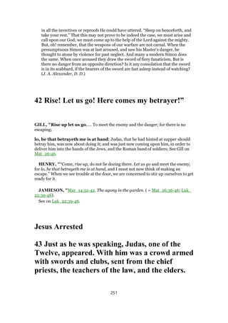 in all the invectives or reproofs He could have uttered. “Sleep on henceforth, and
take your rest.” That this may not prove to be indeed the case, we must arise and
call upon our God; we must come up to the help of the Lord against the mighty.
But, oh! remember, that the weapons of our warfare are not carnal. When the
presumptuous Simon was at last aroused, and saw his Master’s danger, he
thought to atone by violence for past neglect. And many a modern Simon does
the same. When once aroused they draw the sword of fiery fanaticism. But is
there no danger from an opposite direction? Is it any consolation that the sword
is in its scabbard, if the bearers of the sword are fast asleep instead of watching?
(J. A. Alexander, D. D.)
42 Rise! Let us go! Here comes my betrayer!”
GILL, "Rise up let us go,.... To meet the enemy and the danger; for there is no
escaping;
lo, he that betrayeth me is at hand; Judas, that he had hinted at supper should
betray him, was now about doing it; and was just now coming upon him, in order to
deliver him into the hands of the Jews, and the Roman band of soldiers; See Gill on
Mat_26:46.
HENRY, "“Come, rise up, do not lie dozing there. Let us go and meet the enemy,
for lo, he that betrayeth me is at hand, and I must not now think of making an
escape.” When we see trouble at the door, we are concerned to stir up ourselves to get
ready for it.
JAMIESON, "Mar_14:32-42. The agony in the garden. ( = Mat_26:36-46; Luk_
22:39-46).
See on Luk_22:39-46.
Jesus Arrested
43 Just as he was speaking, Judas, one of the
Twelve, appeared. With him was a crowd armed
with swords and clubs, sent from the chief
priests, the teachers of the law, and the elders.
251
 