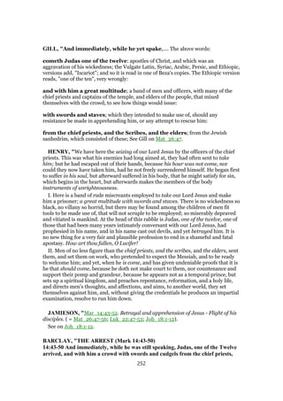 GILL, "And immediately, while he yet spake,.... The above words:
cometh Judas one of the twelve: apostles of Christ, and which was an
aggravation of his wickedness; the Vulgate Latin, Syriac, Arabic, Persic, and Ethiopic,
versions add, "Iscariot"; and so it is read in one of Beza's copies. The Ethiopic version
reads, "one of the ten", very wrongly:
and with him a great multitude; a band of men and officers, with many of the
chief priests and captains of the temple, and elders of the people, that mixed
themselves with the crowd, to see how things would issue:
with swords and staves; which they intended to make use of, should any
resistance be made in apprehending him, or any attempt to rescue him:
from the chief priests, and the Scribes, and the elders; from the Jewish
sanhedrim, which consisted of these; See Gill on Mat_26:47.
HENRY, "We have here the seizing of our Lord Jesus by the officers of the chief
priests. This was what his enemies had long aimed at, they had often sent to take
him; but he had escaped out of their hands, because his hour was not come, nor
could they now have taken him, had he not freely surrendered himself. He began first
to suffer in his soul, but afterward suffered in his body, that he might satisfy for sin,
which begins in the heart, but afterwards makes the members of the body
instruments of unrighteousness.
I. Here is a band of rude miscreants employed to take our Lord Jesus and make
him a prisoner; a great multitude with swords and staves. There is no wickedness so
black, no villany so horrid, but there may be found among the children of men fit
tools to be made use of, that will not scruple to be employed; so miserably depraved
and vitiated is mankind. At the head of this rabble is Judas, one of the twelve, one of
those that had been many years intimately conversant with our Lord Jesus, had
prophesied in his name, and in his name cast out devils, and yet betrayed him. It is
no new thing for a very fair and plausible profession to end in a shameful and fatal
apostasy. How art thou fallen, O Lucifer!
II. Men of no less figure than the chief priests, and the scribes, and the elders, sent
them, and set them on work, who pretended to expect the Messiah, and to be ready
to welcome him; and yet, when he is come, and has given undeniable proofs that it is
he that should come, because he doth not make court to them, nor countenance and
support their pomp and grandeur, because he appears not as a temporal prince, but
sets up a spiritual kingdom, and preaches repentance, reformation, and a holy life,
and directs men's thoughts, and affections, and aims, to another world, they set
themselves against him, and, without giving the credentials he produces an impartial
examination, resolve to run him down.
JAMIESON, "Mar_14:43-52. Betrayal and apprehension of Jesus - Flight of his
disciples. ( = Mat_26:47-56; Luk_22:47-53; Joh_18:1-12).
See on Joh_18:1-12.
BARCLAY, "THE ARREST (Mark 14:43-50)
14:43-50 And immediately, while he was still speaking, Judas, one of the Twelve
arrived, and with him a crowd with swords and cudgels from the chief priests,
252
 