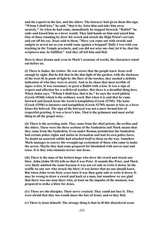and the experts in the law, and the elders. The betrayer had given them this sign.
"Whom I shall kiss," he said, "that is he. Seize him and take him away
securely." So when he had come, immediately he stepped forward. "Rabbi!" he
said--and kissed him as a lover would. They laid hands on him and seized him.
One of those standing by drew his sword and struck the High Priest's servant
and cut off his ear. Jesus said to them, "Have you come out with swords and
cudgels to arrest me as you would come against a brigand? Daily I was with you
teaching in the Temple precincts, and you did not seize me--but, let it be, that the
scriptures may be fulfilled." And they all left him and fled.
Here is sheer drama and, even in Mark's economy of words, the characters stand
out before us.
(i) There is Judas, the traitor. He was aware that the people knew Jesus well
enough by sight. But he felt that in the dim light of the garden, with the darkness
of the trees lit in pools of light by the flare of the torches, they needed a definite
indication of who they were to arrest. And so he chose that most terrible of
signs--a kiss. It was customary to greet a Rabbi with a kiss. It was a sign of
respect and affection for a well-loved teacher. But there is a dreadful thing here.
When Judas says, "Whom I shall kiss, that is he," he uses the word philein
(Greek #5368) which is the ordinary word. But when it is said that he came
forward and kissed Jesus the word is kataphilein (Greek #2705). The kata-
(Greek #2596) is intensive and kataphilein (Greek #2705) means to kiss as a lover
kisses his beloved. The sign of the betrayal was not a mere formal kiss of
respectful greeting. It was a lover's kiss. That is the grimmest and most awful
thing in all the gospel story.
(ii) There is the arresting mob. They came from the chief priests, the scribes and
the elders. These were the three sections of the Sanhedrin and Mark means that
they came from the Sanhedrin. Even under Roman jurisdiction the Sanhedrin
had certain police rights and duties in Jerusalem and had its own police force.
No doubt an assorted rabble had attached itself to them on the way. Somehow
Mark manages to convey the wrought-up excitement of those who came to make
the arrest. Maybe they had come prepared for bloodshed with nerves taut and
tense. It is they who emanate terror--not Jesus.
(iii) There is the man of the forlorn hope who drew his sword and struck one
blow. John (John 18:10) tells us that it was Peter. It sounds like Peter, and Mark
very likely omitted the name because it was not yet safe to write it down. In the
scuffle no one saw who struck the blow; it was better that no one should know.
But when John wrote forty years later it was then quite safe to write it down. It
may be wrong to draw a sword and hack at a man, but somehow we are glad
that there was one man there who, at least on the impulse of the moment, was
prepared to strike a blow for Jesus.
(iv) There are the disciples. Their nerve cracked. They could not face it. They
were afraid that they too would share the fate of Jesus; and so they fled.
(v) There is Jesus himself. The strange thing is that in ill this disordered scene
253
 