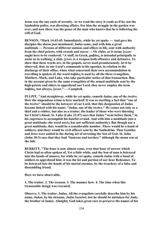 Jesus was the one oasis of serenity. As we read the story it reads as if he, not the
Sanhedrin police, was directing affairs. For him the struggle in the garden was
over, and now there was the peace of the man who knows that he is following the
will of God.
BENSON, “Mark 14:43-45. Immediately, while he yet spake — And gave his
disciples the alarm just mentioned; Judas came, and with him a great
multitude — Persons of different stations and offices in life, sent with authority
from the chief priests, with swords and staves — Or clubs, as it seems ξυλων
ought here to be rendered. “A staff, in Greek, ραβδος, is intended principally to
assist us in walking; a club, ξυλον, is a weapon both offensive and defensive. To
show that these words are, in the gospels, never used promiscuously, let it be
observed, that, in our Lord’s commands to his apostles, in relation to the
discharge of their office, when what concerned their own accommodation in
travelling is spoken of, the word παβδος is used by all the three evangelists,
Matthew, Mark, and Luke, who take particular notice of that transaction. But,
in the account given by the same evangelists of the armed multitude sent by the
high-priests and elders to apprehend our Lord, they never employ the term
παβδος, but always, ξυλον.” — Campbell.
PULPIT, "And straightway, while he yet spake, cometh Judas, one of the twelve.
How the stupendous crime is here marked! It was so startling a fact that "one of
the twelve" should be the betrayer of cur Lord, that this designation of Judas
became linked with his name: "Judas, one of the twelve." He comes not only as a
thief and a robber, but also as a traitor; the leader of those who were thirsting
for Christ's blood. St. Luke (Luke 22:47) says that Judas "went before them," in
his eagerness to accomplish his hateful errand. And with him a multitude (not a
great multitude; the word πολὺς has not sufficient authority). But though not a
great multitude, they would be a considerable number. There would be a band of
soldiers; and there would be civil officers sent by the Sanhedrim. Thus Gentiles
and Jews were united in the daring act of arresting the Son of God. St. John
(John 18:3) says that they had "lanterns and torches;" although the moon was at
the full.
BURKITT, "The hour is now almost come, even that hour of sorrow which
Christ had so often spoken of, Yet a little while, and the Son of man is betrayed
into the hands of sinners; for while he yet spake, cometh Judas with a band of
soldiers to apprehend him: it was the lot and portion of our dear Redeemer, To
be betrayed into the hands of his mortal enemies, by the treachery of a false and
dissembling friend.
Here we have observable,
1. The traitor. 2. The treason. 3. The manner how. 4. The time when this
treasonable design was executed.
Observe, 1. The traitor, Judas. All the evangelists carefully describe him by his
name, Judas; by his sirname, Judas Iscariot; lest he should be mistaken for Jude,
the brother of James. Almighty God takes great care to preserve the names of his
254
 