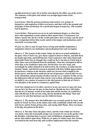 upright-hearted servants. He is further described by his office, one of the twelve.
The eminency of his place and station was an high aggravation of his
transgression.
Learn hence, That the greatest professors had need be very jealous of
themselves, and suspicious of their own hearts, and look well to the grounds and
principles of their profession; for a profession begun in hypocrisy, will certainly
end in apostacy.
Learn farther, That person are never in such imminent danger, as when they
meet with temptations exactly suited to their master-lusts. Covetousness was
Judas's master-sin; the love of the world made him a slave to Satan, and the devil
lays a temptation before him exactly suited to his temper and inclination; and it
constantly overcomes him.
O! pray we, that we may be kept from a strong and suitable temptation; a
temptation suited to our inclination and predominant lust and corruption.
Observe, 2. The treason of this traitor Judas: he led on an armed multitude to
the place where Christ was, gave them a signal to discover him by, and bids them
lay hands upon him, and hold him fast. Some conjecture, that when Judas bade
them hold Christ fast, he thought they could not do it; but that as Christ had at
other times conveyed himself from the multitude, when they attempted to kill or
stone him, so he would have done now: but his hour was now come, and
accordingly he suffers himself to be delivered by the treachery of Judas into his
enemies' hands. And this his treason is attended with these hellish aggravations;
he had been a witness to the miracles which our Saviour had wrought by his
divine power, and therefore could not sin out of ignorance: what he did was not
at the solicitation and persuasion of others, but he was a volunteer in this service;
the high priests did not send to him, but he went to them, offering his assistance;
no doubt it was a matter of surprise to the chief priests to find one of Christ's
own disciples at the head of a conspiracy against him.
Lord! how dangerous is it to allow ourselves in any one secret or open sin! none
can say how far that one sin may in time lead us. Should any have told Judas,
that his love of maoney would at last make him sell his Saviour, he would have
said with Hazael, Is thy servant a dog, that he should do this thing? That soul
can never be safe that harbours one sin within its breast.
Observe, 3. The manner how this hellish plot was executed; partly by force, and
partly by fraud: by force, in the Judas came with a multitude armed with swords
and staves; and by fraud, giving a kiss, and saying, Hail Master. Here was honey
in the lips, but poison in the heart.
Observe, 4. The time when, the place where, and the work which our Saviour
was about, when this treasonable design was executed: he was in the garden with
his disciples, exhorting them to prayer and watchfulness, dropping heavenly
advice and comfort upon them. While he yet spake, lo! Judas came. Our Saviour
was found in the most heavenly and excellent employment when his enemies
255
 