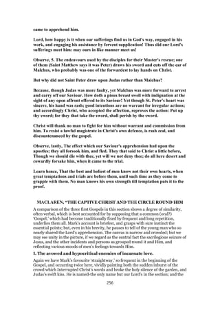 came to apprehend him.
Lord, how happy is it when our sufferings find us in God's way, engaged in his
work, and engaging his assistance by fervent supplication! Thus did our Lord's
sufferings meet him: may ours in like manner meet us!
Observe, 5. The endeavours used by the disciples for their Master's rescue; one
of them (Saint Matthew says it was Peter) draws his sword and cuts off the ear of
Malchus, who probably was one of the forwardest to lay hands on Christ.
But why did not Saint Peter draw upon Judas rather than Malchus?
Because, though Judas was more faulty, yet Malchus was more forward to arrest
and carry off our Saviour. How doth a pious breast swell with indignation at the
sight of any open affront offered to its Saviour! Yet though St. Peter's heart was
sincere, his hand was rash; good intentions are no warrant for irregular actions;
and accordingly Christ, who accepted the affection, reproves the action: Put up
thy sword; for they that take the sword, shall perish by the sword.
Christ will thank no man to fight for him without warrant and commission from
him. To resist a lawful magistrate in Christ's own defence, is rash zeal, and
discountenanced by the gospel.
Observe, lastly, The effect which our Saviour's apprehension had upon the
apostles; they all forsook him, and fled. They that said to Christ a little before,
Though we should die with thee, yet will we not deny thee; do all here desert and
cowardly forsake him, when it came to the trial.
Learn hence, That the best and holiest of men know not their own hearts, when
great temptations and trials are before them, until such time as they come to
grapple with them. No man knows his own strength till temptation puts it to the
proof.
MACLAREN, “THE CAPTIVE CHRIST AND THE CIRCLE ROUND HIM
A comparison of the three first Gospels in this section shows a degree of similarity,
often verbal, which is best accounted for by supposing that a common (oral?)
‘Gospel,’ which had become traditionally fixed by frequent and long repetition,
underlies them all. Mark’s account is briefest, and grasps with sure instinct the
essential points; but, even in his brevity, he pauses to tell of the young man who so
nearly shared the Lord’s apprehension. The canvas is narrow and crowded; but we
may see unity in the picture, if we regard as the central fact the sacrilegious seizure of
Jesus, and the other incidents and persons as grouped round it and Him, and
reflecting various moods of men’s feelings towards Him.
I. The avowed and hypocritical enemies of incarnate love.
Again we have Mark’s favourite ‘straightway,’ so frequent in the beginning of the
Gospel, and occurring twice here, vividly painting both the sudden inburst of the
crowd which Interrupted Christ’s words and broke the holy silence of the garden, and
Judas’s swift kiss. He is named-the only name but our Lord’s in the section; and the
256
 