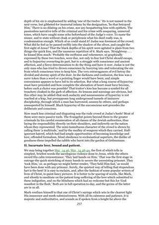 depth of his sin is emphasised by adding ‘one of the twelve.’ He is not named in the
next verse, but gibbeted for immortal infamy by the designation, ‘he that betrayed
Him.’ There is no dilating on his crime, nor any bespattering him with epithets. The
passionless narrative tells of the criminal and his crime with unsparing, unmoved
tones, which have caught some echo beforehand of the Judge’s voice. To name the
sinner, and to state without cloak or periphrasis what his deed really was, is
condemnation enough. Which of us could stand it? Judas was foremost of the crowd.
What did he feel as he passed swiftly into the shadow of the olives, and caught the
first sight of Jesus? That the black depths of his spirit were agitated is plain from two
things-the quick kiss, and the nauseous repetition of it. Mark says, ‘Straightway . . .
he kissed Him much.’ Probably the swiftness and vehemence, so graphically
expressed by these two touches, were due, not only to fear lest Christ should escape,
and to hypocrisy overacting its part, but to a struggle with conscience and ancient
affection, and a fierce determination to do the thing and have it over. Judas is not the
only man who has tried to drown conscience by hurrying into and reiterating the sin
from which conscience tries to keep him. The very extravagances of evil betray the
divided and stormy spirit of the doer. In the darkness and confusion, the kiss was a
surer token than a word or a pointing finger would have been; and simple
convenience appears to have led to its selection. But what a long course of hypocrisy
must have preceded and how complete the alienation of heart must have become,
before such a choice was possible! That traitor’s kiss has become a symbol for all
treachery cloaked in the garb of affection. Its lessons and warnings are obvious, but
this other may be added-that such audacity and nauseousness of hypocrisy is not
reached at a leap, but presupposes long underground tunnels of insincere
discipleship, through which a man has burrowed, unseen by others, and perhaps
unsuspected by himself. Much hypocrisy of the unconscious sort precedes the
deliberate and conscious.
How much less criminal and disgusting was the rude crowd at Judas’s heels! Most of
them were mere passive tools. The Evangelist points beyond them to the greater
criminals by his careful enumeration of all classes of the Jewish authorities, thus
laying the responsibility directly on their shoulders, and indirectly on the nation
whom they represented. The semi-tumultuous character of the crowd is shown by
calling them ‘a multitude,’ and by the medley of weapons which they carried. Half-
ignorant hatred, which had had ample opportunities of becoming knowledge and
love, offended formalism, blind obedience to ecclesiastical superiors, the dislike of
goodness-these impelled the rabble who burst into the garden of Gethsemane.
II. Incarnate love, bound and patient.
We may bring together Mar_14:46, Mar_14:48-49, the first of which tells in
simplest, briefest words the sacrilegious violence done to Jesus, while the others
record His calm remonstrance. ‘They laid hands on Him.’ That was the first stage in
outrage-the quick stretching of many hands to secure the unresisting prisoner. They
‘took Him,’ or, as perhaps we might better render, ‘They held Him fast,’ as would
have been done with any prisoner. Surely, the quietest way of telling that stupendous
fact is the best! It is easy to exclaim, and, after the fashion of some popular writers of
lives of Christ, to paint fancy pictures. It is better to be sparing of words, like Mark,
and silently to meditate on the patient long-suffering of the love which submitted to
these indignities, and on the blindness which had no welcome but this for ‘God
manifest in the flesh.’ Both are in full operation to-day, and the germs of the latter
are in us all.
Mark confines himself to that one of Christ’s sayings which sets in the clearest light
His innocence and meek submissiveness. With all its calmness and patience, it is
majestic and authoritative, and sounds as if spoken from a height far above the
257
 