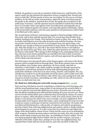 hubbub. Its question is not only an assertion of His innocence, and therefore of his
captor’s guilt, but also declares the impotence of force as against Him-’Swords and
staves to take Me!’ All that parade of arms was out of place, for He was no evil-doer;
needless, for He did not resist; and powerless, unless He chose to let them prevail.
He speaks as the stainless, incarnate Son of God. He speaks also as Captain of ‘the
noble army of martyrs,’ and His question may be extended to include the truth that
force is in its place when used against crime, but ludicrously and tragically out of
place when employed against any teacher, and especially against Christianity. Christ,
in His persecuted confessors, puts the same question to the persecutors which Christ
in the flesh put to His captors.
The second clause of Christ’s remonstrance appeals to their knowledge of Him and
His words, and to their attitude towards Him. For several days He had daily been
publicly teaching in the Temple. They had laid no hands on Him. Nay, some of them,
no doubt, had helped to wave the palm-branches and swell the hosannas. He does
not put the contrast of then and now in its strongest form, but spares them, even
while He says enough to bring an unseen blush to some cheeks. He would have them
ask, ‘Why this change in us, since He is the same? Did He deserve to be hailed as
King a few short hours ago? How, then, before the palm-branches are withered, can
He deserve rude hands?’ Men change in their feelings to the unchanging Christ; and
they who have most closely marked the rise and fall of the tide in their own hearts
will be the last to wonder at Christ’s captors, and will most appreciate the gentleness
of His rebuke and remonstrance.
The third clause rises beyond all notice of the human agents, and soars to the divine
purpose which wrought itself out through them. That divine purpose does not make
them guiltless, but it makes Jesus submissive. He bows utterly, and with no
reluctance, to the Father’s will, which could be wrought out through unconscious
instruments, and had been declared of old by half-understanding prophets, but
needed the obedience of the Son to be clear-seeing, cheerful, and complete. We, too,
should train ourselves to see the hand that moves the pieces, and to make God’s will
our will, as becomes sons. Then Christ’s calm will be ours, and, ceasing from self, and
conscious of God everywhere, and yielding our wills, which are the self of ourselves,
to Him, we shall enter into rest.
III. Rash love defending its Lord with wrong weapons (Mar_14:47).
Peter may have felt that he must do something to vindicate his recent boasting, and,
with his usual headlong haste, stops neither to ask what good his sword is likely to
do, nor to pick his man and take deliberate aim at him. If swords were to be used,
they should do something more effectual than hacking off a poor servant’s ear. There
was love In the foolish deeds and a certain heroism in braving the chance of a return
thrust or capture, which should go to Peter’s credit. If he alone struck a blow for his
Master, it was because the others were more cowardly, not more enlightened. Peter
has had rather hard measure about this matter, and is condemned by some of us who
would not venture a tenth part of what he ventured for his Lord then. No doubt, this
was blind and blundering love, with an alloy of rashness and wish for prominence;
but that is better than unloving enlightenment and caution, which is chiefly solicitous
about keeping its own ears on. It is also worse than love which sees and reflects the
image of the meek Sufferer whom it loves. Christ and His cause are to be defended by
other weapons. Christian heroism endures and does not smite. Not only swords, but
bitter words which wound worse than they, are forbidden to Christ’s soldier. We are
ever being tempted to fight Christ’s battles with the world’s weapons; and many a
‘defender of the faith’ in later days, perhaps even in this very enlightened day, has
repeated Peter’s fault with less excuse than he, and with very little of either his
258
 