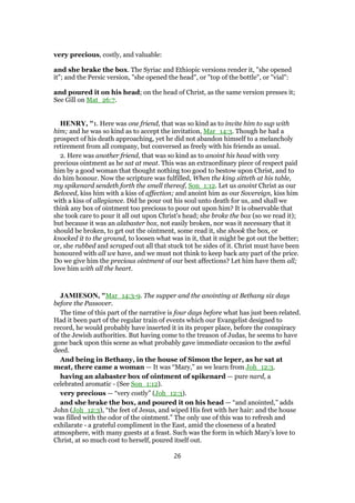 very precious, costly, and valuable:
and she brake the box. The Syriac and Ethiopic versions render it, "she opened
it"; and the Persic version, "she opened the head", or "top of the bottle", or "vial":
and poured it on his head; on the head of Christ, as the same version presses it;
See Gill on Mat_26:7.
HENRY, "1. Here was one friend, that was so kind as to invite him to sup with
him; and he was so kind as to accept the invitation, Mar_14:3. Though he had a
prospect of his death approaching, yet he did not abandon himself to a melancholy
retirement from all company, but conversed as freely with his friends as usual.
2. Here was another friend, that was so kind as to anoint his head with very
precious ointment as he sat at meat. This was an extraordinary piece of respect paid
him by a good woman that thought nothing too good to bestow upon Christ, and to
do him honour. Now the scripture was fulfilled, When the king sitteth at his table,
my spikenard sendeth forth the smell thereof, Son_1:12. Let us anoint Christ as our
Beloved, kiss him with a kiss of affection; and anoint him as our Sovereign, kiss him
with a kiss of allegiance. Did he pour out his soul unto death for us, and shall we
think any box of ointment too precious to pour out upon him? It is observable that
she took care to pour it all out upon Christ's head; she broke the box (so we read it);
but because it was an alabaster box, not easily broken, nor was it necessary that it
should be broken, to get out the ointment, some read it, she shook the box, or
knocked it to the ground, to loosen what was in it, that it might be got out the better;
or, she rubbed and scraped out all that stuck tot he sides of it. Christ must have been
honoured with all we have, and we must not think to keep back any part of the price.
Do we give him the precious ointment of our best affections? Let him have them all;
love him with all the heart.
JAMIESON, "Mar_14:3-9. The supper and the anointing at Bethany six days
before the Passover.
The time of this part of the narrative is four days before what has just been related.
Had it been part of the regular train of events which our Evangelist designed to
record, he would probably have inserted it in its proper place, before the conspiracy
of the Jewish authorities. But having come to the treason of Judas, he seems to have
gone back upon this scene as what probably gave immediate occasion to the awful
deed.
And being in Bethany, in the house of Simon the leper, as he sat at
meat, there came a woman — It was “Mary,” as we learn from Joh_12:3.
having an alabaster box of ointment of spikenard — pure nard, a
celebrated aromatic - (See Son_1:12).
very precious — “very costly” (Joh_12:3).
and she brake the box, and poured it on his head — “and anointed,” adds
John (Joh_12:3), “the feet of Jesus, and wiped His feet with her hair: and the house
was filled with the odor of the ointment.” The only use of this was to refresh and
exhilarate - a grateful compliment in the East, amid the closeness of a heated
atmosphere, with many guests at a feast. Such was the form in which Mary’s love to
Christ, at so much cost to herself, poured itself out.
26
 