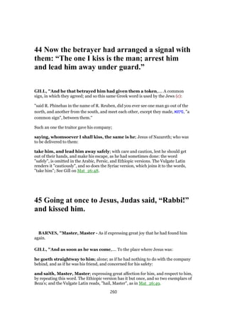 44 Now the betrayer had arranged a signal with
them: “The one I kiss is the man; arrest him
and lead him away under guard.”
GILL, "And he that betrayed him had given them a token,.... A common
sign, in which they agreed; and so this same Greek word is used by the Jews (c):
"said R. Phinehas in the name of R. Reuben, did you ever see one man go out of the
north, and another from the south, and meet each other, except they made, ‫,סימנא‬ "a
common sign", between them.''
Such an one the traitor gave his company;
saying, whomsoever I shall kiss, the same is he; Jesus of Nazareth; who was
to be delivered to them:
take him, and lead him away safely; with care and caution, lest he should get
out of their hands, and make his escape, as he had sometimes done: the word
"safely", is omitted in the Arabic, Persic, and Ethiopic versions. The Vulgate Latin
renders it "cautiously", and so does the Syriac version, which joins it to the words,
"take him"; See Gill on Mat_26:48.
45 Going at once to Jesus, Judas said, “Rabbi!”
and kissed him.
BARNES, "Master, Master - As if expressing great joy that he had found him
again.
GILL, "And as soon as he was come,.... To the place where Jesus was:
he goeth straightway to him; alone; as if he had nothing to do with the company
behind, and as if he was his friend, and concerned for his safety:
and saith, Master, Master; expressing great affection for him, and respect to him,
by repeating this word. The Ethiopic version has it but once, and so two exemplars of
Beza's; and the Vulgate Latin reads, "hail, Master", as in Mat_26:49.
260
 