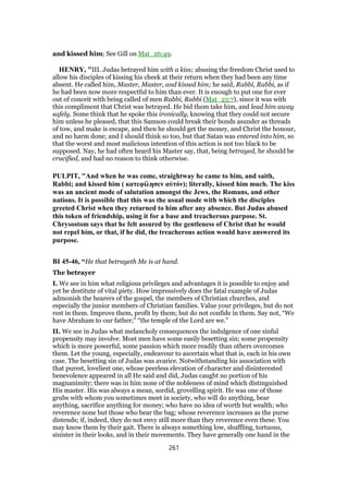 and kissed him; See Gill on Mat_26:49.
HENRY, "III. Judas betrayed him with a kiss; abusing the freedom Christ used to
allow his disciples of kissing his cheek at their return when they had been any time
absent. He called him, Master, Master, and kissed him; he said, Rabbi, Rabbi, as if
he had been now more respectful to him than ever. It is enough to put one for ever
out of conceit with being called of men Rabbi, Rabbi (Mat_23:7), since it was with
this compliment that Christ was betrayed. He bid them take him, and lead him away
safely. Some think that he spoke this ironically, knowing that they could not secure
him unless he pleased, that this Samson could break their bonds asunder as threads
of tow, and make is escape, and then he should get the money, and Christ the honour,
and no harm done; and I should think so too, but that Satan was entered into him, so
that the worst and most malicious intention of this action is not too black to be
supposed. Nay, he had often heard his Master say, that, being betrayed, he should be
crucified, and had no reason to think otherwise.
PULPIT, "And when he was come, straightway he came to him, and saith,
Rabbi; and kissed him ( κατεφίλησεν αὐτόν); literally, kissed him much. The kiss
was an ancient mode of salutation amongst the Jews, the Romans, and other
nations. It is possible that this was the usual mode with which the disciples
greeted Christ when they returned to him after any absence. But Judas abused
this token of friendship, using it for a base and treacherous purpose. St.
Chrysostom says that he felt assured by the gentleness of Christ that he would
not repel him, or that, if he did, the treacherous action would have answered its
purpose.
BI 45-46, “He that betrayeth Me is at hand.
The betrayer
I. We see in him what religious privileges and advantages it is possible to enjoy and
yet be destitute of vital piety. How impressively does the fatal example of Judas
admonish the hearers of the gospel, the members of Christian churches, and
especially the junior members of Christian families. Value your privileges, but do not
rest in them. Improve them, profit by them; but do not confide in them. Say not, “We
have Abraham to our father;” “the temple of the Lord are we.”
II. We see in Judas what melancholy consequences the indulgence of one sinful
propensity may involve. Most men have some easily besetting sin; some propensity
which is more powerful, some passion which more readily than others overcomes
them. Let the young, especially, endeavour to ascertain what that is, each in his own
case. The besetting sin of Judas was avarice. Notwithstanding his association with
that purest, loveliest one, whose peerless elevation of character and disinterested
benevolence appeared in all He said and did, Judas caught no portion of his
magnanimity; there was in him none of the nobleness of mind which distinguished
His master. His was always a mean, sordid, grovelling spirit. He was one of those
grubs with whom you sometimes meet in society, who will do anything, bear
anything, sacrifice anything for money; who have no idea of worth but wealth; who
reverence none but those who bear the bag; whose reverence increases as the purse
distends; if, indeed, they do not envy still more than they reverence even these. You
may know them by their gait. There is always something low, shuffling, tortuous,
sinister in their looks, and in their movements. They have generally one hand in the
261
 