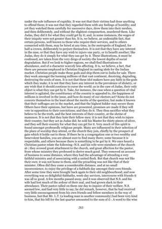 under the sole influence of cupidity. It was not that their victims had done anything
to offend them; it was not that they regarded them with any feelings of hostility; and
yet they watched them carefully for successive days, drew them into their meshes,
and then deliberately, and without the slightest compunction, murdered them. Like
Judas, they did it for what they could get by it; and, in some instances, the wages of
their iniquity were not greater than his. It is, we believe, an undeniable fact, that
certain persons, well known to those who require their services, and to others
connected with them, may be hired at any time, in the metropolis of England, for
half-a-crown, deliberately to perjure themselves. It is not that they have any interest
in the ease, or that they have any wish to injure one party, or to benefit another; like
Judas, they do it simply for what they can get by it. These illustrations, it must be
confessed, are taken from the very dregs of society-the lowest depths of social
degradation. But if we look to higher regions, we shall find illustrations in
abundance, and of a character scarcely less affecting. It is, we believe, a fact, that
there are persons employed in Christian England in casting idols for the Indian
market. Christian people make these gods and ship them out to India for sale. There
they work amongst the teeming millions of that vast continent, deceiving, degrading,
destroying the souls of men. It is not that these idol makers have any faith in the gods
which they make; it is not that they have any interest in the prevalence of idolatry, or
any wish that it should continue to curse the world; as in the case of Judas, their only
object is what they can get by it. Take, for instance, the case when a question of vital
interest is agitated, the constituency of the country is appealed to, the happiness of
millions is involved in the issue, and how do many of our electors act? Some do not
concern themselves in the least about the merits of the question; but make it known
that their suffrages are in the market, and that the highest bidder may secure them
Others have their opinions, but lures are presented, promises are made if they will
vote in opposition to their convictions; and they do it. They thus sacrifice what they
believe to be the truth, and the best interests of their country, at the shrine of
mammon. It is not that they hate their fellow men: it is not that they wish to injure
their country; but they act as Judas did; he sold his Master for thirty pieces of silver,
and they sell their country for what they can get for it. Very much of this spirit is
found amongst professedly religious people. Many are influenced in their selection of
the place of worship they attend, or the church they join, chiefly by the prospect of
gain which it holds out to them. If there be in a congregation one or two wealthy and
benevolent families, you are almost sure to find many there; some because it is
respectable, and others because there is something to be got by it. We once heard a
Christian pastor relate the following:-N.S. and his wife were members of the church
at-; they avowed great attachment to the church, and great affection for the pastor,
from whose ministry they professed to derive much good. They removed on account
of business to some distance, where they had the advantage of attending a very
faithful ministry and of associating with a united flock. But that church was not like
their own; it was not home to them, and the preaching was not like that of their
minister. Often did they come a considerable distance, and at no small
inconvenience, to enjoy the privilege of a Sabbath day amongst their own friends.
After some time they were brought back again to their old neighbourhood; and now
everything was so delightful-Sabbaths, week-day services, intercourse with friends-it
was all so good. A few months passed away, and it was observed that N.S. and his
wife had lost much of the ardour of their zeal, and had grown slack in their
attendance. Their pastor called on them one day to inquire of their welfare. N.S.
seemed low, and had very little to say; he did remark, however, that he had received
very little encouragement from his own friends and fellow members in the way of
business, but that Mr. L.T. (a leading man in another community) had been very kind
to him, that his bill for the last quarter amounted to the sum of £-. A word to the wise
263
 