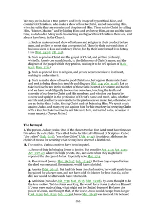 We may see in Judas a true pattern and lively image of hypocritical, false, and
counterfeit Christians, who make a show of love to Christ, and of honouring Him,
when in reality they are enemies and despisers of Him. These salute Christ by calling
Him, “Master, Master,” and by kissing Him; and yet betray Him, at one and the same
time, as Judas did. Many such dissembling and hypocritical Christians there are, and
always have been, in the Church.
1. Such as make outward show of holiness and religion in their conduct before
men, and yet live in secret sins unrepented of. These by their outward show of
holiness seem to kiss and embrace Christ, but by their unreformed lives betray
Him (Mat_23:28; 2Ti_3:5).
2. Such as profess Christ and the gospel of Christ, and yet live profanely,
wickedly, loosely, or scandalously, to the dishonour of Christ’s name, and the
disgrace of the gospel which they profess, causing it to be evil spoken of (Luk_
6:46; Rom_2:24).
3. Such as pretend love to religion, and yet are secret enemies to it at heart,
seeking to undermine it.
4. Such as make show of love to good Christians, but oppose them underhand
and seek to bring them into trouble and disgrace (Gal_2:4; 2Co_11:26). Let us
take heed we be not in the number of these false-hearted Christians; and to this
end we have need diligently to examine ourselves, touching the truth and
sincerity of our love to Christ and His members, and whether our hearts be
sincere and upright in the profession of Christ’s name and truth. Also, whether
our life and practice be answerable to the profession we make; for, otherwise, we
are no better than Judas, kissing Christ and yet betraying Him. We speak much
against Judas, and many cry out against him for his treachery in betraying Christ
with a kiss; but take heed we be not like unto him, and as bad as he, or worse in
some respect. (George Petter.)
The betrayal
I. The person. Judas: praise. One of the chosen twelve. Our Lord must have foreseen
this when He called him. The call of Judas facilitated fulfilment of Scripture. Called
“the traitor” (Luk_6:16); “son of perdition” (Joh_17:12). Avaricious; dishonest in
choice of means for securing what he may have deemed a lawful end.
II. The motive. Various motives have been imputed.
1. Sense of duty in bringing Jesus to justice. But consider Act_4:15; Act_4:23;
Act_5:27-40; where the high priests, etc., are silent when they might have
repeated the charges of Judas. Especially note Mat_27:4.
2. Resentment (comp. Mat_26:8-17; Joh_12:4-5). But two days elapsed before
the deed was executed. Resentment would have subsided.
3. Avarice (Mat_26:15). But had this been the chief motive, he would surely have
bargained for a larger sum, and not have sold his Master for less than £4, as he
did, nor would he afterwards have returned it.
4. Ambition (consider Joh_7:31; Mat_16:16; Mat_19:28), by some thought to be
the true motive. To him Jesus was King. He would force Jesus to declare Himself.
If Jesus were made a king, what might not he (Judas) become? He knew the
power of Jesus, and thought that, at the worst, Jesus would escape from danger
(Luk_6:30; Joh_8:59; Joh_10:39), hence Mat_26:48 was ironical. He believed
266
 
