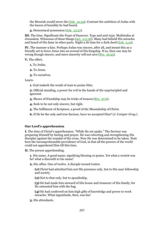 the Messiah would never die (Joh_12:34). Contrast the ambition of Judas with
the lesson of humility he had heard.
5. Demoniacal possession (Joh_13:27).
III. The time. Significant-the Feast of Passover. Type and anti-type. Multitudes at
Jerusalem. Witnesses of these things (Act_2:5-36). Many had beheld His miracles
and heard of His fame in other parts. Night-a fit time for a dark deed (Joh_3:19).
IV. The manner-a kiss. Perhaps Judas was sincere, after all, and meant this as a
friendly act to force Jesus into an avowal of His kingship. If so, then one may be
wrong though sincere, and mere sincerity will not save (Pro_16:25).
V. The effect.
1. To Judas.
2. To Jesus.
3. To ourselves.
Learn-
1. God maketh the wrath of man to praise Him.
2. Official standing, a power for evil in the hands of the unprincipled and
ignorant.
3. Shows of friendship may be tricks of treason (Pro_27:6).
4. Seek to be not only sincere, but right.
5. The fulfilment of Scripture, a proof of the Messiahship of Christ.
6. If He be the only and true Saviour, have we accepted Him? (J. Comper Gray.)
Our Lord’s apprehension
I. The time of Christ’s apprehension. “While He yet spake.” The Saviour was
preparing Himself by fasting and prayer. He was exhorting and strengthening His
disciples against the scandal of the cross. Now He was determined to be taken. Note
here the incomprehensible providence of God, in that all the powers of the world
could not apprehend Him till this time.
II. The person apprehending.
1. His name. A good name; signifying blessing or praise. Yet what a wretch was
he! what a discredit to his name!
2. His office. One of twelve. A disciple turned traitor.
(1) Christ had admitted him not His presence only, but to His near fellowship
and society.
(2) Not to that only, but to apostleship.
(3) He had made him steward of His house and treasurer of His family; for
He entrusted him with the bag.
(4) He had conferred on him high gifts of knowledge and power to work
miracles. What ingratitude, then, was his!
3. His attendants.
267
 
