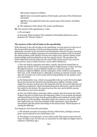 (1) A great company of soldiers.
(2) To these were joined captains of the temple, and some of the chief priests
and elders.
(3) There were gathered to him also a great many of the priests’ and elders’
servants.
4. The originators of the attack. The scribes and Pharisees.
III. The manner of the apprehension. A kiss.
1. Pre-arranged.
2. Executed. What treachery! The salutation of friendship debased to such a
purpose! (Dr. Thomas Taylor.)
The mystery of the call of Judas to the apostleship
With reference to the call of Judas to the apostleship, we look upon it as only one of
the innumerable mysteries in God’s moral government, which no system of
philosophy can solve at all, and which even Christianity solves but in part, reserving
the final answer for a higher expansion of our faculties in another world. It involves
the whole problem of the relation of God to the origin of sin, and the relation of His
foreknowledge and foreordination to the free agency of man. The question why
Christ called and received Judas into the circle of His chosen twelve, has received
three answers, none of which, however, can be called satisfactory.
1. The view held by Augustine and others, namely, that Christ elected him an
apostle not, indeed, for the very purpose that he might become a traitor, but that,
through his treason, as an incidental condition or necessary means, the
Scriptures might be fulfilled, and the redemption of the world be accomplished.
This view, as Dr. Schaff observes, although it contains an element of truth, seems,
after all, to involve our Lord in some kind of responsibility for the darkest crime
ever committed.
2. The Rationalistic view, which is incompatible with our Lord’s Divine foresight,
that Jesus foresaw the financial and administrative abilities of Judas, which
might have become of great use to the Apostolic Church, but not his thievish and
treacherous tendencies, which developed themselves afterwards, and He elected
him solely for the former. We cannot see how this view can be held by anyone
who believes in our Lord’s divinity.
3. The view held by Meyer and many others, namely, that Jesus knew the whole
original character of Judas from the beginning, before it was properly developed,
and elected him in the hope that the good qualities and tendencies would, under
the influence of His teaching, ultimately acquire the mastery over the bad. But
this implies that our Lord was mistaken in His expectation, and is therefore
inconsistent with His perfect knowledge of the human heart. Alford despairs of
solving the difficulty.
Two things are clear from this sad subject:
1. The absolute necessity of a change of heart; without this, privileges, however
great, may be abused to one’s destruction: and
2. The danger of covetousness, or love of the world. This seems to have been the
cause of Judas’s ruin. For the rest, we must leave it to the light of a higher state of
existence. (Christian Age.)
268
 