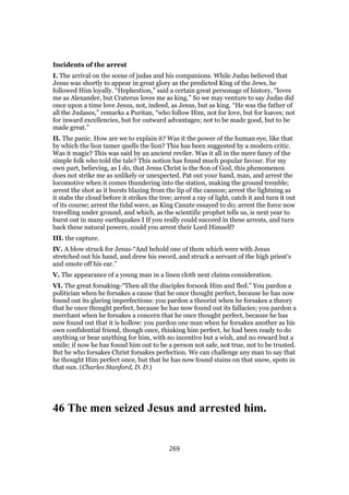 Incidents of the arrest
I. The arrival on the scene of judas and his companions. While Judas believed that
Jesus was shortly to appear in great glory as the predicted King of the Jews, he
followed Him loyally. “Hephestion,” said a certain great personage of history, “loves
me as Alexander, but Craterus loves me as king.” So we may venture to say Judas did
once upon a time love Jesus, not, indeed, as Jesus, but as king. “He was the father of
all the Judases,” remarks a Puritan, “who follow Him, not for love, but for loaves; not
for inward excellencies, but for outward advantages; not to be made good, but to be
made great.”
II. The panic. How are we to explain it? Was it the power of the human eye, like that
by which the lion tamer quells the lion? This has been suggested by a modern critic.
Was it magic? This was said by an ancient reviler. Was it all in the mere fancy of the
simple folk who told the tale? This notion has found much popular favour. For my
own part, believing, as I do, that Jesus Christ is the Son of God, this phenomenon
does not strike me as unlikely or unexpected. Pat out your hand, man, and arrest the
locomotive when it comes thundering into the station, making the ground tremble;
arrest the shot as it bursts blazing from the lip of the cannon; arrest the lightning as
it stabs the cloud before it strikes the tree; arrest a ray of light, catch it and turn it out
of its course; arrest the tidal wave, as King Canute essayed to do; arrest the force now
travelling under ground, and which, as the scientific prophet tells us, is next year to
burst out in many earthquakes I If you really could succeed in these arrests, and turn
back these natural powers, could you arrest their Lord Himself?
III. the capture.
IV. A blow struck for Jesus-“And behold one of them which were with Jesus
stretched out his hand, and drew his sword, and struck a servant of the high priest’s
and smote off his ear.”
V. The appearance of a young man in a linen cloth next claims consideration.
VI. The great forsaking-“Then all the disciples forsook Him and fled.” You pardon a
politician when he forsakes a cause that he once thought perfect, because he has now
found out its glaring imperfections: you pardon a theorist when he forsakes a theory
that he once thought perfect, because he has now found out its fallacies; you pardon a
merchant when he forsakes a concern that he once thought perfect, because he has
now found out that it is hollow: you pardon one man when he forsakes another as his
own confidential friend, though once, thinking him perfect, he had been ready to do
anything or bear anything for him, with no incentive but a wish, and no reward but a
smile; if now he has found him out to be a person not safe, not true, not to be trusted.
But he who forsakes Christ forsakes perfection. We can challenge any man to say that
he thought Him perfect once, but that he has now found stains on that snow, spots in
that sun. (Charles Stanford, D. D.)
46 The men seized Jesus and arrested him.
269
 