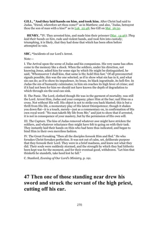 GILL, "And they laid hands on him, and took him. After Christ had said to
Judas, "friend, wherefore art thou come?" as in Matthew; and also, "Judas, betrayest
thou the son of man with a kiss?" as in Luk_22:48; See Gill on Mat_26:50.
HENRY, "IV. They arrested him, and made him their prisoner (Mar_14:46); They
laid their hands on him, rude and violent hands, and took him into custody;
triumphing, it is likely, that they had done that which has been often before
attempted in vain.
SBC, “Incidents of our Lord’s Arrest.
Note:—
I. The Arrival upon the scene of Judas and his companions. His very name has often
come to the memory like a shock. When the soldiers, under his direction, not
knowing Jesus, asked him for some sign by which He might be distinguished, he
said, "Whomsoever I shall kiss, that same is He; hold Him fast." Of all preconcerted
signals possible, this was the one selected; as if to show what sin has in it, and what
sin can do; as if to show its impudence, its brass, its black ingratitude, its hell-fire. In
Judas the sin of humanity culminates; in him sin reaches its high fever of crime; and
if it had not been for him we should not have known the depth of degradation to
which through sin the soul can sink.
II. The Panic. The Lord, clothed though He was in the garment of mortality, was still
the Lord. Arrest Him, Judas and your company; place Him at the bar; nail Him on a
cross. Not without His will. His object is not to strike you back blasted; this is but a
thrill from His life, a momentary play of His latent Omnipotence; though it shakes
you down flat—it is a touch, merely—just as a commentary on, in confirmation of His
own royal word: "No man taketh My life from Me;" and just to show that if arrested,
it is not in consequence of your mastery, but by the permission of His own will.
III. The Capture. The kiss of Judas removed whatever awe might have stricken the
soldiers, and whatever reluctance they might have felt to going on with their task.
They instantly laid their hands on Him who had been thus indicated, and began to
bind Him in their own merciless fashion.
IV. The Great Forsaking "Then all the disciples forsook Him and fled." He who
forsakes Christ forsakes perfection. It was not out of calm, set, deliberate purpose
that they forsook their Lord. They were in a brief madness, and knew not what they
did. Their souls were suddenly stormed, and the strength by which they had hitherto
been kept was for the moment, and for their eventual good, withdrawn. "Let him that
thinketh he standeth, take heed lest he fall."
C. Stanford, Evening of Our Lord’s Ministry, p. 191.
47 Then one of those standing near drew his
sword and struck the servant of the high priest,
cutting off his ear.
270
 