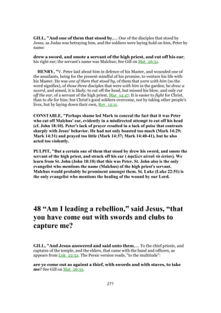 GILL, "And one of them that stood by,.... One of the disciples that stood by
Jesus, as Judas was betraying him, and the soldiers were laying hold on him, Peter by
name:
drew a sword, and smote a servant of the high priest, and cut off his ear;
his right ear; the servant's name was Malchus; See Gill on Mat_26:51.
HENRY, "V. Peter laid about him in defence of his Master, and wounded one of
the assailants, being for the present mindful of his promise, to venture his life with
his Master. He was one of them that stood by, of them that were with him (so the
word signifies), of those three disciples that were with him in the garden; he drew a
sword, and aimed, it is likely, to cut off the head, but missed his blow, and only cut
off the ear, of a servant of the high priest, Mar_14:47. It is easier to fight for Christ,
than to die for him; but Christ's good soldiers overcome, not by taking other people's
lives, but by laying down their own, Rev_12:11.
CONSTABLE, "Perhaps shame led Mark to conceal the fact that it was Peter
who cut off Malchus' ear, evidently in a misdirected attempt to cut off his head
(cf. John 18:10). Peter's lack of prayer resulted in a lack of poise that contrasts
sharply with Jesus' behavior. He had not only boasted too much (Mark 14:29;
Mark 14:31) and prayed too little (Mark 14:37; Mark 14:40-41), but he also
acted too violently.
PULPIT, "But a certain one of them that stood by drew his sword, and smote the
servant of the high priest, and struck off his ear ( ἀφεῖλεν αὐτοῦ τὸ ὠτίον). We
learn from St. John (John 18:10) that this was Peter. St. John also is the only
evangelist who mentions the name (Malchus) of the high priest's servant.
Malchus would probably be prominent amongst them. St. Luke (Luke 22:51) is
the only evangelist who mentions the healing of the wound by our Lord.
48 “Am I leading a rebellion,” said Jesus, “that
you have come out with swords and clubs to
capture me?
GILL, "And Jesus answered and said unto them,.... To the chief priests, and
captains of the temple, and the elders, that came with the band and officers, as
appears from Luk_22:52. The Persic version reads, "to the multitude":
are ye come out as against a thief, with swords and with staves, to take
me? See Gill on Mat_26:55.
271
 