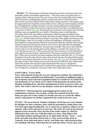 HENRY, "VI. Christ argues with them that had seized him, and shows them the
absurdity of their proceedings against him. 1. That they came out against him, as
against a thief, whereas he was innocent of any crime; he taught daily in the temple,
and if he had any wicked design, there it would some time or other have been
discovered; nay, these officers of the chief priests, being retainers to the temple, may
be supposed to have heard his sermons there (I was with you in the temple); and had
he not taught them excellent doctrine, even his enemies themselves being judges?
Were not all the words of his mouth in righteousness? Was there any thing froward
or perverse in them? Pro_8:8. By his fruits he was known to be a good tree; why then
did they come out against him as a thief? 2. That they came to take him thus
privately, whereas he was neither ashamed nor afraid to appear publicly in the
temple. He was none of those evil-doers that hate the light, neither come to the light,
Joh_3:20. If their masters had any thing to say to him, they might meet him any day
in the temple, where he was ready to answer all challenges, all charges; and there
they might do as they pleased with him, for the priests had the custody of the temple,
and the command of the guards about it: but to come upon him thus at midnight,
and in the place of his retirement, was base and cowardly. This was to do as David's
enemy, that sat in the lurking places of the villages, to murder the innocent, Psa_
10:8. But this was not all. 3. They came with swords and staves, as if he had been in
arms against the government, and must have the posse comitatus raised to reduce
him. There was no occasion for those weapons; but they made this ado, (1.) To secure
themselves from the rage of some; they came armed, because they feared the people;
but thus were they in great fear, where no fear was, Psa_53:5. (2.) To expose him to
the rage of others. By coming with swords and staves to take him, they represented
him to the people (who are apt to take impressions this way) as a dangerous
turbulent man, and so endeavored to incense them against him, and make them cry
out, Crucify him, crucify him, having no other way to gain their point.
CONSTABLE, "Verses 48-50
Jesus' reply pointed out that He was not a dangerous criminal. The Sanhedrin's
action was totally unjustified and indefensible. Nevertheless it fulfilled prophecy.
The Scriptures Jesus referred to included Isaiah 53:3; Isaiah 53:7-9; Isaiah 53:12
and Zechariah 13:7 (cf. Mark 14:27). Mark 14:50 documents the failure of the
disciples, including Peter, and their abandonment of Jesus to preserve their own
safety. The writer's interest was the disciples' action more than that of the mob.
COFFMAN, "Such incongruous and malappropriate actions by the
establishment of priests were an index of their fear and hatred of the Lord.
When one goes out to take a lamb, it is hardly necessary to recruit the militia.
Christ's amazement was further explained by his words in the next verse.
PULPIT, "We learn from St. Matthew (Matthew 26:52) that our Lord rebuked
his disciples for their resistance; after which he proceeded to rebuke those who
were bent upon apprehending him. Are ye come out, as against a robber ( ὡς ἐπὶ
λῃστὴν), with swords and staves to seize me? The order of events in the betrayal
appears to have been this: First, the kiss of the traitor Judas, by which he
indicated to those who were with him which was Jesus. Then follows that
remarkable incident mentioned only by St. John (John 18:4-6), "Jesus … went
forth, and saith unto them, Whom seek ye? They answered him, Jesus of
Nazareth. Jesus saith unto them, I am he. And Judas also, which betrayed him,
was standing with them. When therefore he said unto them, I am he, they went
272
 