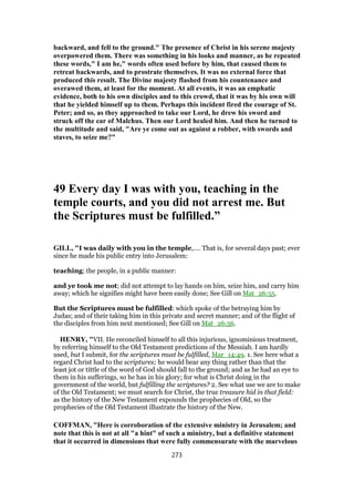 backward, and fell to the ground." The presence of Christ in his serene majesty
overpowered them. There was something in his looks and manner, as he repeated
these words," I am he," words often used before by him, that caused them to
retreat backwards, and to prostrate themselves. It was no external force that
produced this result. The Divine majesty flashed from his countenance and
overawed them, at least for the moment. At all events, it was an emphatic
evidence, both to his own disciples and to this crowd, that it was by his own will
that he yielded himself up to them. Perhaps this incident fired the courage of St.
Peter; and so, as they approached to take our Lord, he drew his sword and
struck off the ear of Malchus. Then our Lord healed him. And then he turned to
the multitude and said, "Are ye come out as against a robber, with swords and
staves, to seize me?"
49 Every day I was with you, teaching in the
temple courts, and you did not arrest me. But
the Scriptures must be fulfilled.”
GILL, "I was daily with you in the temple,.... That is, for several days past; ever
since he made his public entry into Jerusalem:
teaching; the people, in a public manner:
and ye took me not; did not attempt to lay hands on him, seize him, and carry him
away; which he signifies might have been easily done; See Gill on Mat_26:55.
But the Scriptures must be fulfilled: which spoke of the betraying him by
Judas; and of their taking him in this private and secret manner; and of the flight of
the disciples from him next mentioned; See Gill on Mat_26:56.
HENRY, "VII. He reconciled himself to all this injurious, ignominious treatment,
by referring himself to the Old Testament predictions of the Messiah. I am hardly
used, but I submit, for the scriptures must be fulfilled, Mar_14:49. 1. See here what a
regard Christ had to the scriptures; he would bear any thing rather than that the
least jot or tittle of the word of God should fall to the ground; and as he had an eye to
them in his sufferings, so he has in his glory; for what is Christ doing in the
government of the world, but fulfilling the scriptures? 2. See what use we are to make
of the Old Testament; we must search for Christ, the true treasure hid in that field:
as the history of the New Testament expounds the prophecies of Old, so the
prophecies of the Old Testament illustrate the history of the New.
COFFMAN, "Here is corroboration of the extensive ministry in Jerusalem; and
note that this is not at all "a hint" of such a ministry, but a definitive statement
that it occurred in dimensions that were fully commensurate with the marvelous
273
 