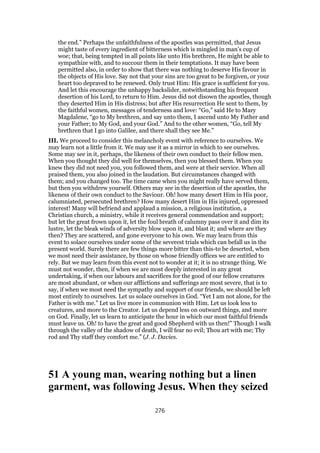 the end.” Perhaps the unfaithfulness of the apostles was permitted, that Jesus
might taste of every ingredient of bitterness which is mingled in man’s cup of
woe; that, being tempted in all points like unto His brethren, He might be able to
sympathize with, and to succour them in their temptations. It may have been
permitted also, in order to show that there was nothing to deserve His favour in
the objects of His love. Say not that your sins are too great to be forgiven, or your
heart too depraved to be renewed. Only trust Him: His grace is sufficient for you.
And let this encourage the unhappy backslider, notwithstanding his frequent
desertion of his Lord, to return to Him. Jesus did not disown the apostles, though
they deserted Him in His distress; but after His resurrection He sent to them, by
the faithful women, messages of tenderness and love: “Go,” said He to Mary
Magdalene, “go to My brethren, and say unto them, I ascend unto My Father and
your Father; to My God, and your God.” And to the other women, “Go, tell My
brethren that I go into Galilee, and there shall they see Me.”
III. We proceed to consider this melancholy event with reference to ourselves. We
may learn not a little from it. We may use it as a mirror in which to see ourselves.
Some may see in it, perhaps, the likeness of their own conduct to their fellow men.
When you thought they did well for themselves, then you blessed them. When you
knew they did not need you, you followed them, and were at their service. When all
praised them, you also joined in the laudation. But circumstances changed with
them; and you changed too. The time came when you might really have served them,
but then you withdrew yourself. Others may see in the desertion of the apostles, the
likeness of their own conduct to the Saviour. Oh! how many desert Him in His poor,
calumniated, persecuted brethren? How many desert Him in His injured, oppressed
interest! Many will befriend and applaud a mission, a religious institution, a
Christian church, a ministry, while it receives general commendation and support;
but let the great frown upon it, let the foul breath of calumny pass over it and dim its
lustre, let the bleak winds of adversity blow upon it, and blast it; and where are they
then? They are scattered, and gone everyone to his own. We may learn from this
event to solace ourselves under some of the severest trials which can befall us in the
present world. Surely there are few things more bitter than this-to be deserted, when
we most need their assistance, by those on whose friendly offices we are entitled to
rely. But we may learn from this event not to wonder at it; it is no strange thing. We
must not wonder, then, if when we are most deeply interested in any great
undertaking, if when our labours and sacrifices for the good of our fellow creatures
are most abundant, or when our afflictions and sufferings are most severe, that is to
say, if when we most need the sympathy and support of our friends, we should be left
most entirely to ourselves. Let us solace ourselves in God. “Yet I am not alone, for the
Father is with me.” Let us live more in communion with Him. Let us look less to
creatures, and more to the Creator. Let us depend less on outward things, and more
on God. Finally, let us learn to anticipate the hour in which our most faithful friends
must leave us. Oh! to have the great and good Shepherd with us then!” Though I walk
through the valley of the shadow of death, I will fear no evil; Thou art with me; Thy
rod and Thy staff they comfort me.” (J. J. Davies.
51 A young man, wearing nothing but a linen
garment, was following Jesus. When they seized
276
 