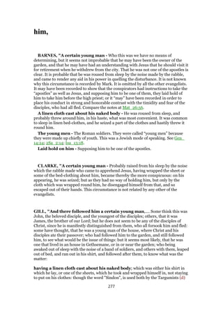 him,
BARNES, "A certain young man - Who this was we have no means of
determining, but it seems not improbable that he may have been the owner of the
garden, and that he may have had an understanding with Jesus that he should visit it
for retirement when he withdrew from the city. That he was not one of the apostles is
clear. It is probable that be was roused from sleep by the noise made by the rabble,
and came to render any aid in his power in quelling the disturbance. It is not known
why this circumstance is recorded by Mark. It is omitted by all the other evangelists.
It may have been recorded to show that the conspirators had instructions to take the
“apostles” as well as Jesus, and supposing him to be one of them, they laid hold of
him to take him before the high priest; or it “may” have been recorded in order to
place his conduct in strong and honorable contrast with the timidity and fear of the
disciples, who had all fled. Compare the notes at Mat_26:56.
A linen cloth cast about his naked body - He was roused from sleep, and
probably threw around him, in his haste, what was most convenient. It was common
to sleep in linen bed-clothes, and he seized a part of the clothes and hastily threw it
round him.
The young men - The Roman soldiers. They were called “young men” because
they were made up chiefly of youth. This was a Jewish mode of speaking. See Gen_
14:24; 2Sa_2:14; Isa_13:18.
Laid hold on him - Supposing him to be one of the apostles.
CLARKE, "A certain young man - Probably raised from his sleep by the noise
which the rabble made who came to apprehend Jesus, having wrapped the sheet or
some of the bed-clothing about him, became thereby the more conspicuous: on his
appearing, he was seized; but as they had no way of holding him, but only by the
cloth which was wrapped round him, he disengaged himself from that, and so
escaped out of their hands. This circumstance is not related by any other of the
evangelists.
GILL, "And there followed him a certain young man,.... Some think this was
John, the beloved disciple, and the youngest of the disciples; others, that it was
James, the brother of our Lord; but he does not seem to be any of the disciples of
Christ, since he is manifestly distinguished from them, who all forsook him and fled:
some have thought, that he was a young man of the house, where Christ and his
disciples ate their passover; who had followed him to the garden, and still followed
him, to see what would be the issue of things: but it seems most likely, that he was
one that lived in an house in Gethsemane, or in or near the garden; who being
awaked out of sleep with the noise of a band of soldiers, and others with them, leaped
out of bed, and ran out in his shirt, and followed after them, to know what was the
matter:
having a linen cloth cast about his naked body; which was either his shirt in
which he lay, or one of the sheets, which he took and wrapped himself in, not staying
to put on his clothes: though the word "Sindon", is used both by the Targumists (d)
277
 