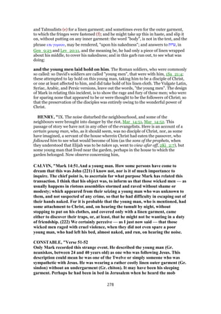 and Talmudists (e) for a linen garment; and sometimes even for the outer garment,
to which the fringes were fastened (f); and he might take up this in haste, and slip it
on, without putting on any inner garment: the word "body", is not in the text, and the
phrase επι γυµνου, may be rendered, "upon his nakedness"; and answers to ‫,ערות‬ in
Gen_9:23 and Lev_20:11, and the meaning be, he had only a piece of linen wrapped
about his middle, to cover his nakedness; and in this garb ran out, to see what was
doing:
and the young men laid hold on him. The Roman soldiers, who were commonly
so called: so David's soldiers are called "young men", that were with him, 1Sa_21:4;
these attempted to lay hold on this young man, taking him to be a disciple of Christ,
or one at least affected to him, and did take hold of his linen cloth. The Vulgate Latin,
Syriac, Arabic, and Persic versions, leave out the words, "the young men". The design
of Mark in relating this incident, is to show the rage and fury of these men; who were
for sparing none that appeared to be or were thought to be the followers of Christ; so
that the preservation of the disciples was entirely owing to the wonderful power of
Christ.
HENRY, "IX. The noise disturbed the neighbourhood, and some of the
neighbours were brought into danger by the riot, Mar_14:51, Mar_14:52. This
passage of story we have not in any other of the evangelists. Here is an account of a
certain young man, who, as it should seem, was no disciple of Christ, nor, as some
have imagined, a servant of the house wherein Christ had eaten the passover, who
followed him to see what would become of him (as the sons of the prophets, when
they understood that Elijah was to be taken up, went to view afar off, 2Ki_2:7), but
some young man that lived near the garden, perhaps in the house to which the
garden belonged. Now observe concerning him,
CALVIN, "Mark 14:51.And a young man. How some persons have come to
dream that this was John (221) I know not, nor is it of much importance to
inquire. The chief point is, to ascertain for what purpose Mark has related this
transaction. I think that his object was, to inform us that those wicked men — as
usually happens in riotous assemblies stormed and raved without shame or
modesty; which appeared from their seizing a young man who was unknown to
them, and not suspected of any crime, so that he had difficulty in escaping out of
their hands naked. For it is probable that the young man, who is mentioned, had
some attachment to Christ, and, on hearing the tumult by night, without
stopping to put on his clothes, and covered only with a linen garment, came
either to discover their traps, or, at least, that he might not be wanting in a duty
of friendship. (222) We certainly perceive — as I just now said — that those
wicked men raged with cruel violence, when they did not even spare a poor
young man, who had left his bed, almost naked, and run, on hearing the noise.
CONSTABLE, "Verse 51-52
Only Mark recorded this strange event. He described the young man (Gr.
neaniskos, between 24 and 40 years old) as one who was following Jesus. This
description could mean he was one of the Twelve or simply someone who was
sympathetic with Jesus. He was wearing a rather costly linen outer garment (Gr.
sindon) without an undergarment (Gr. chiton). It may have been his sleeping
garment. Perhaps he had been in bed in Jerusalem when he heard the mob
278
 