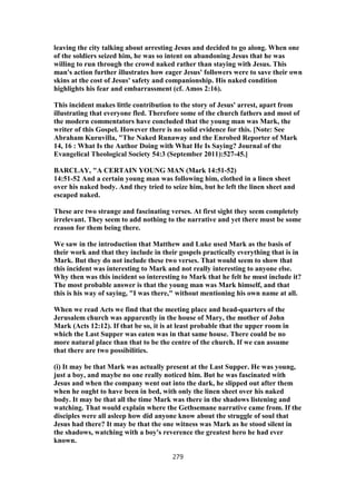 leaving the city talking about arresting Jesus and decided to go along. When one
of the soldiers seized him, he was so intent on abandoning Jesus that he was
willing to run through the crowd naked rather than staying with Jesus. This
man's action further illustrates how eager Jesus' followers were to save their own
skins at the cost of Jesus' safety and companionship. His naked condition
highlights his fear and embarrassment (cf. Amos 2:16).
This incident makes little contribution to the story of Jesus' arrest, apart from
illustrating that everyone fled. Therefore some of the church fathers and most of
the modern commentators have concluded that the young man was Mark, the
writer of this Gospel. However there is no solid evidence for this. [Note: See
Abraham Kuruvilla, "The Naked Runaway and the Enrobed Reporter of Mark
14, 16 : What Is the Author Doing with What He Is Saying? Journal of the
Evangelical Theological Society 54:3 (September 2011):527-45.]
BARCLAY, "A CERTAIN YOUNG MAN (Mark 14:51-52)
14:51-52 And a certain young man was following him, clothed in a linen sheet
over his naked body. And they tried to seize him, but he left the linen sheet and
escaped naked.
These are two strange and fascinating verses. At first sight they seem completely
irrelevant. They seem to add nothing to the narrative and yet there must be some
reason for them being there.
We saw in the introduction that Matthew and Luke used Mark as the basis of
their work and that they include in their gospels practically everything that is in
Mark. But they do not include these two verses. That would seem to show that
this incident was interesting to Mark and not really interesting to anyone else.
Why then was this incident so interesting to Mark that he felt he must include it?
The most probable answer is that the young man was Mark himself, and that
this is his way of saying, "I was there," without mentioning his own name at all.
When we read Acts we find that the meeting place and head-quarters of the
Jerusalem church was apparently in the house of Mary, the mother of John
Mark (Acts 12:12). If that be so, it is at least probable that the upper room in
which the Last Supper was eaten was in that same house. There could be no
more natural place than that to be the centre of the church. If we can assume
that there are two possibilities.
(i) It may be that Mark was actually present at the Last Supper. He was young,
just a boy, and maybe no one really noticed him. But he was fascinated with
Jesus and when the company went out into the dark, he slipped out after them
when he ought to have been in bed, with only the linen sheet over his naked
body. It may be that all the time Mark was there in the shadows listening and
watching. That would explain where the Gethsemane narrative came from. If the
disciples were all asleep how did anyone know about the struggle of soul that
Jesus had there? It may be that the one witness was Mark as he stood silent in
the shadows, watching with a boy's reverence the greatest hero he had ever
known.
279
 