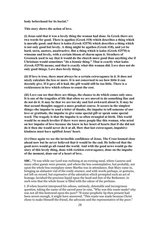 body beforehand for its burial."
This story shows the action of love.
(i) Jesus said that it was a lovely thing the woman had done. In Greek there are
two words for good. There is agathos (Greek #18) which describes a thing which
is morally good; and there is kalos (Greek #2570) which describes a thing which
is not only good but lovely. A thing might be agathos (Greek #18), and yet be
hard, stern, austere, unattractive. But a thing which is kalos (Greek #2570) is
winsome and lovely, with a certain bloom of charm upon it. Struthers of
Greenock used to say that it would do the church more good than anything else if
Christians would sometimes "do a bonnie thing." That is exactly what kalos
(Greek #2570) means; and that is exactly what this woman did. Love does not do
only good things. Love does lovely things.
(ii) If love is true, there must always be a certain extravagance in it. It does not
nicely calculate the less or more. It is not concerned to see how little it can
decently give. If it gave all it had, the gift would still be too little. There is a
recklessness in love which refuses to count the cost.
(iii) Love can see that there are things, the chance to do which comes only once.
It is one of the tragedies of life that often we are moved to do something fine and
do not do it. It may be that we are too shy and feel awkward about it. It may be
that second thoughts suggest a more prudent course. It occurs in the simplest
things--the impulse to send a letter of thanks, the impulse to tell someone of our
love or gratitude, the impulse to give some special gift or speak some special
word. The tragedy is that the impulse is so often strangled at birth. This world
would be so much lovelier if there were more people like this woman, who acted
on her impulse of love because she knew in her heart of hearts that if she did not
do it then she would never do it at all. How that last extravagant, impulsive
kindness must have uplifted Jesus' heart.
(iv) Once again we see the invincible confidence of Jesus. The Cross loomed close
ahead now but he never believed that it would be the end. He believed that the
good news would go all round the world. And with the good news would go the
story of this lovely thing, done with reckless extravagance, done on the impulse
of the moment, done out of a heart of love.
SBC, "It was while our Lord was reclining at an evening meal, where Lazarus and
many other guests were present, and where the less contemplative, but probably, not
upon the whole less exemplary sister Martha was in attendance, that Mary came in,
bringing an alabaster vial of the costly essence; and with words perhaps, or gestures,
not left on record, but expressive of the adoration which prompted such an act of
homage, lavished the precious liquid upon the head and feet of the Redeemer, in
such wise that the whole house is filled with the odour of the perfume.
I. If when Iscariot interposed his odious, untimely, detestable and incongruous
question, taking the name of the sacred poor in vain, "Why was this waste made? why
was not all this bestowed upon the poor? "If some prophetic lip then present had
been severe enough, it might have answered, "This waste was made because Christ
chose to make Himself the friend, the advocate and the representative of the poor;"
28
 