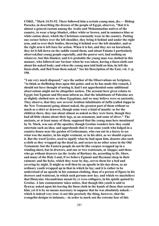 COKE, "Mark 14:51-52. There followed him a certain young man, &c.— Bishop
Pococke, in describing the dresses of the people of Egypt, observes, "that it is
almost a general custom among the Arabs and Mohammedan natives of the
country, to wear a large blanket, either white or brown, and in summera blue or
white cotton sheet; which the Christians constantly wear in the country. Putting
one corner before over the left shoulder, they bring it behind and under the right
arm, and so over their bodies, throwing it behind over the left shoulder, and so
the right arm is left bare for action. When it is hot, and they are on horseback,
they let it fall down on the saddle round them; and about Faiume I particularly
observed,that young people especially, and the poorer sort, had nothing on
whatever, but this blanket; and it is probable the young man was clothed in this
manner, who followed our Saviour when he was taken, having a linen-cloth cast
about his naked body; and when the young men laid hold on him, he left the
linen-cloth, and fled from them naked." See his Description of the East, vol. 1: p.
190.
"I am very much disposed," says the author of the Observations on Scripture,
"to think as theBishop does upon this point; and as he has made this remark, I
should not have thought of noting it, had I not apprehended some additional
observations might not be altogether useless. The account here given relates to
Egypt; but Egmont and Heyman inform us, that the inhabitants of Palestine are
as slightly clothed now as these Egyptians, and we may believe were so anciently.
They observe, that they saw several Arabian inhabitants of Jaffa (called Joppa in
the New Testament) going almost naked, the greatest part of them without so
much as a shirt or drawers, though some wore a kind of mantle: as for the
children there, they run about almost as naked as they were born, though they
had all little chains about their legs, as an ornament, and some of silver." The
ancients, or at least many of them, supposed that the young man here mentioned
by St. Mark, was one of the apostles; though Grotius wonders how they could
entertain such an idea; and apprehends that it was some youth who lodged in a
country-house near the garden of Gethsemane, who ran out in a hurry to see
what was the matter, in his night vestment, or in his shirt, as we should express
it. But the word Σινδον, used to signify what he had upon him, denotes also such
a cloth as they wrapped up the dead in, and occurs in no other sense in the Old
Testament: but the Eastern people do not lie like corpses wrapped up in a
winding-sheet, but in drawers, and one or two waistcoats, at Aleppo; and those
who go without drawers (as the Arabs of Barbary do, according to Dr. Shaw,
and many of the Holy Land, if we believe Egmont and Heyman) sleep in their
raiment; and the hyke, which they wear by day, serves them for a bed and
covering by night. It might as well then be an apostle in his day-dress, as an
ordinary youth wrapped up in that in which he lay; and it is rather to be
understood of an apostle in his common clothing, than of a person of figure in his
drawers and waistcoat, in which such persons now lay; and which we maybelieve
that Dionysius Alexandrinus meant by εν λινω εσθηματι, in his epistle quoted by
Grotius. A late commentator takes notice, that though this youth is said to
flyaway naked upon his leaving the linen cloth in the hands of those that secured
him; yet it is by no means necessary to suppose that he was absolutely naked;—
which is indeed very true: is not this precisely the thing, however, that the
evangelist designs to intimate,—in order to mark out the extreme fear of this
281
 