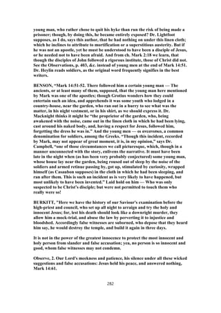 young man, who rather chose to quit his hyke than run the risk of being made a
prisoner; though, by doing this, he became entirely exposed? Dr. Lightfoot
supposes, as I do, says this author, that he had nothing on under this linen cloth;
which he inclines to attribute to mortification or a superstitious austerity. But if
he was not an apostle, yet he must be understood to have been a disciple of Jesus,
or he needed not to have been afraid. And from ch. Mark 2:18 we learn, that
though the disciples of John followed a rigorous institute, those of Christ did not.
See the Observations, p. 403, &c. instead of young men at the end of Mark 14:51.
Dr. Heylin reads soldiers, as the original word frequently signifies in the best
writers.
BENSON, “Mark 14:51-52. There followed him a certain young man — The
ancients, or at least many of them, supposed, that the young man here mentioned
by Mark was one of the apostles; though Grotius wonders how they could
entertain such an idea, and apprehends it was some youth who lodged in a
country-house, near the garden, who ran out in a hurry to see what was the
matter, in his night vestment, or in his shirt, as we should express it. Dr.
Macknight thinks it might be “the proprietor of the garden, who, being
awakened with the noise, came out in the linen cloth in which he had been lying,
cast around his naked body, and, having a respect for Jesus, followed him,
forgetting the dress he was in.” And the young men — οι ανεανισκο, a common
denomination for soldiers, among the Greeks. “Though this incident, recorded
by Mark, may not appear of great moment, it is, in my opinion,” says Dr.
Campbell, “one of those circumstances we call picturesque, which, though in a
manner unconnected with the story, enlivens the narrative. It must have been
late in the night when (as has been very probably conjectured) some young man,
whose house lay near the garden, being roused out of sleep by the noise of the
soldiers and armed retinue passing by, got up, stimulated by curiosity, wrapped
himself (as Casaubon supposes) in the cloth in which he had been sleeping, and
ran after them. This is such an incident as is very likely to have happened, but
most unlikely to have been invented.” Laid hold on him — Who was only
suspected to be Christ’s disciple; but were not permitted to touch them who
really were so!
BURKITT, "Here we have the history of our Saviour's examination before the
high-priest and council, who set up all night to arraign and try the holy and
innocent Jesus; for, lest his death should look like a downright murder, they
allow him a mock-trial, and abuse the law by perverting it to injustice and
bloodshed. Accordingly false witnesses are suborned, who depose that they heard
him say, he would destroy the temple, and build it again in three days.
It is not in the power of the greatest innocence to protect the most innocent and
holy person from slander and false accusation; yea, no person is so innocent and
good, whom false witnesses may not condemn.
Observe, 2. Our Lord's meekness and patience, his silence under all these wicked
suggestions and false accusations: Jesus held his peace, and answered nothing,
Mark 14:61.
282
 
