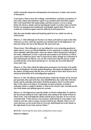 Guilt is naturally clamorous and impatient; but innocency is silent, and careless
of misreports.
Learn hence, That to bear the revilings, contradictions, and false accusations, of
men with a silent and submissive spirit, is an excellent and Christ-like temper.
Our Lord stood before his unjust judge, and false accusers even as a sheep
before the shearer, dumb, and not opening his mouth; even then when a trial for
his life was managed most maliciously and illegally against him: When he was
reviled, he reviled not again; when he suffered, he threatened not.
May the same humble mind and forgiving spirit be in us, which was also in
Christ Jesus!
Observe, 3. That although our Saviour was silent, and made no reply to the false
witnesses; yet now, when the question was solemnly put by the high-priest, Art
thou the Christ, the Son of the Blessed? He answered I am.
Thence learn, That although we are not obliged by every ensnaring question to
make answer, yet we are bound faithfully to own, and freely to confess, the truth,
when solemnly called thereunto: when our silence will be interpreted a denial of
the truth, a dishonour to God, a reproach and scandal to our brethren, it will be
a great sin to hold our peace; and we must not be silent, though our confession of
the truth hazards our liberty, yea, our life. Christ knew that his answer would
cost him his life, yet he durst not but give it: Art thou the Son of the Blessed?
Jesus said, I am.
Observe, 4. The crime which the high-priest pronounces our Saviour to be guilty
of that of blasphemy; He hath spoken blasphemy. Hereupon the highpriest rends
his clothes: it being usual with the Jews so to do, both to show their sorrow for it,
and great detestation of it, and indignation against it.
Observe, 5. The vile affronts and horrid abuses which the enemies of our Saviour
put upon him, they spit in his face, they blindfold him, they smite him with their
hands, and in contempt and mockery bid him prophesy who it was that smote
him. Verily, there is no degree of contempt, no mark of shame, no kind of
suffering, which we ought to decline, or stick at for Christ's sake, who hid not his
face from shame and spitting upon our account.
Observe, 6. The high priest rends his clothes at Christ's telling him, Ye shall see
the Son of man sitting on God's right hand, and coming in the clouds of heaven.
Mark 14:62. And well might his clothes and his heart rend also. It was as if our
Lord had said, "I that am now your prisoner, shall shortly be your judge. I now
stand at your bar; and, ere long, you must stand at my tribunal. Those eyes of
yours that now see me in the form of a servant, shall behold me in the clouds, at
the right hand of your God, and my Father."
BI 51-52, “And he left the linen cloth, and fled from them naked.
Haste in religion
283
 