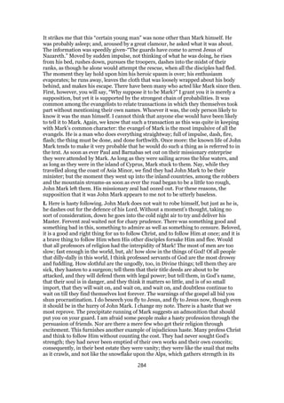 It strikes me that this “certain young man” was none other than Mark himself. He
was probably asleep; and, aroused by a great clamour, he asked what it was about.
The information was speedily given-“The guards have come to arrest Jesus of
Nazareth.” Moved by sudden impulse, not thinking of what he was doing, he rises
from his bed, rushes down, pursues the troopers, dashes into the midst of their
ranks, as though he alone would attempt the rescue, when all the disciples had fled.
The moment they lay hold upon him his heroic spasm is over; his enthusiasm
evaporates; he runs away, leaves the cloth that was loosely wrapped about his body
behind, and makes his escape. There have been many who acted like Mark since then.
First, however, you will say, “Why suppose it to be Mark?” I grant you it is merely a
supposition, but yet it is supported by the strongest chain of probabilities. It was
common among the evangelists to relate transactions in which they themselves took
part without mentioning their own names. Whoever it was, the only person likely to
know it was the man himself. I cannot think that anyone else would have been likely
to tell it to Mark. Again, we know that such a transaction as this was quite in keeping
with Mark’s common character: the evangel of Mark is the most impulsive of all the
evangels. He is a man who does everything straightway; full of impulse, dash, fire,
flash; the thing must be done, and done forthwith. Once more: the known life of John
Mark tends to make it very probable that he would do such a thing as is referred to in
the text. As soon as ever Paul and Barnabas set out on their missionary enterprise
they were attended by Mark. As long as they were sailing across the blue waters, and
as long as they were in the island of Cyprus, Mark stuck to them. Nay, while they
travelled along the coast of Asia Minor, we find they had John Mark to be their
minister; but the moment they went up into the inland countries, among the robbers
and the mountain streams-as soon as ever the road began to be a little too rough,
John Mark left them. His missionary zeal had oozed out. For these reasons, the
supposition that it was John Mark appears to me not to be utterly baseless.
I. Here is hasty following. John Mark does not wait to robe himself, but just as he is,
he dashes out for the defence of his Lord. Without a moment’s thought, taking no
sort of consideration, down he goes into the cold night air to try and deliver his
Master. Fervent zeal waited not for chary prudence. There was something good and
something bad in this, something to admire as well as something to censure. Beloved,
it is a good and right thing for us to follow Christ, and to follow Him at once; and it is
a brave thing to follow Him when His other disciples forsake Him and flee. Would
that all professors of religion had the intrepidity of Mark! The most of men are too
slow; fast enough in the world, but, ah! how slow in the things of God! Of all people
that dilly-dally in this world, I think professed servants of God are the most drowsy
and fuddling. How slothful are the ungodly, too, in Divine things; tell them they are
sick, they hasten to a surgeon; tell them that their title deeds are about to be
attacked, and they will defend them with legal power; but tell them, in God’s name,
that their soul is in danger, and they think it matters so little, and is of so small
import, that they will wait on, and wait on, and wait on, and doubtless continue to
wait on till they find themselves lost forever. The warnings of the gospel all bid you
shun procrastination. I do beseech you fly to Jesus, and fly to Jesus now, though even
it should be in the hurry of John Mark. I change my note. There is a haste that we
most reprove. The precipitate running of Mark suggests an admonition that should
put you on your guard. I am afraid some people make a hasty profession through the
persuasion of friends. Nor are there a mere few who get their religion through
excitement. This furnishes another example of injudicious haste. Many profess Christ
and think to follow Him without counting the cost. They had never sought God’s
strength; they had never been emptied of their own works and their own conceits;
consequently, in their best estate they were vanity; they were like the snail that melts
as it crawls, and not like the snowflake upon the Alps, which gathers strength in its
284
 