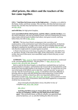 chief priests, the elders and the teachers of the
law came together.
GILL, "And they led Jesus away to the high priest,.... Caiaphas, as is added in
the Syriac, Arabic, and Persic versions. This was done, after they had took Jesus and
bound, him, and after they had had him to Annas, who sent him bound to Caiaphas;
see Joh_18:12;
and with him, the high priest Caiaphas,
were assembled all the chief priests, and the elders, and the Scribes; even
the whole sanhedrim, who met at Caiaphas's house, and were waiting there for Jesus;
whom Judas with his band of soldiers and others, were gone to secure, and brng
before them; See Gill on Mat_26:57.
HENRY, "We have here Christ's arraignment, trial, conviction, and
condemnation, in the ecclesiastical court, before the great sanhedrim, of which the
high priest was president, or judge of the court; the same Caiaphas that had lately
adjudged it expedient he should be put to death, guilty or not guilty (Joh_11:50), and
who therefore might justly be excepted against as partial.
I. Christ is hurried away to his house, his palace it is called, such state did he live
in. And there, though, in the dead of the night, all the chief priests, and elders, and
scribes, that were in the secret, were assembled, ready to receive the prey; so sure
were they of it.
JAMIESON, "Mar_14:53-72. Jesus arraigned before the Sanhedrim, condemned
to die, and shamefully entreated - The fall of Peter. ( = Mat_26:57-75; Luk_
22:54-71; Joh_18:13-18, Joh_18:24-27).
Had we only the first three Gospels, we should have concluded that our Lord was
led immediately to Caiaphas, and had before the Council. But as the Sanhedrim could
hardly have been brought together at the dead hour of night - by which time our Lord
was in the hands of the officers sent to take Him - and as it was only “as soon as it
was day” that the Council met (Luk_22:66), we should have had some difficulty in
knowing what was done with Him during those intervening hours. In the Fourth
Gospel, however, all this is cleared up, and a very important addition to our
information is made (Joh_18:13, Joh_18:14, Joh_18:19-24). Let us endeavor to trace
the events in the true order of succession, and in the detail supplied by a comparison
of all the four streams of text.
Jesus is brought privately before Annas, the father-in-law of
Caiaphas (Joh_18:13, Joh_18:14).
Joh_18:13 :
And they led Him away to Annas first; for he was father-
in-law to Caiaphas, which was the high priest that same
year - This successful Annas, as Ellicott remarks, was appointed high
priest by Quirinus, a.d. 12, and after holding the office for several
287
 
