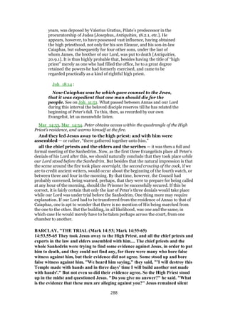 years, was deposed by Valerius Gratius, Pilate’s predecessor in the
procuratorship of Judea [Josephus, Antiquities, 18.2.1, etc.]. He
appears, however, to have possessed vast influence, having obtained
the high priesthood, not only for his son Eleazar, and his son-in-law
Caiaphas, but subsequently for four other sons, under the last of
whom James, the brother of our Lord, was put to death [Antiquities,
20.9.1]. It is thus highly probable that, besides having the title of “high
priest” merely as one who had filled the office, he to a great degree
retained the powers he had formerly exercised, and came to be
regarded practically as a kind of rightful high priest.
Joh_18:14 :
Now Caiaphas was he which gave counsel to the Jews,
that it was expedient that one man should die for the
people. See on Joh_11:51. What passed between Annas and our Lord
during this interval the beloved disciple reserves till he has related the
beginning of Peter’s fall. To this, then, as recorded by our own
Evangelist, let us meanwhile listen.
Mar_14:53, Mar_14:54. Peter obtains access within the quadrangle of the High
Priest’s residence, and warms himself at the fire.
And they led Jesus away to the high priest: and with him were
assembled — or rather, “there gathered together unto him.”
all the chief priests and the elders and the scribes — it was then a full and
formal meeting of the Sanhedrim. Now, as the first three Evangelists place all Peter’s
denials of his Lord after this, we should naturally conclude that they took place while
our Lord stood before the Sanhedrim. But besides that the natural impression is that
the scene around the fire took place overnight, the second crowing of the cock, if we
are to credit ancient writers, would occur about the beginning of the fourth watch, or
between three and four in the morning. By that time, however, the Council had
probably convened, being warned, perhaps, that they were to prepare for being called
at any hour of the morning, should the Prisoner be successfully secured. If this be
correct, it is fairly certain that only the last of Peter’s three denials would take place
while our Lord was under trial before the Sanhedrim. One thing more may require
explanation. If our Lord had to be transferred from the residence of Annas to that of
Caiaphas, one is apt to wonder that there is no mention of His being marched from
the one to the other. But the building, in all likelihood, was one and the same; in
which case He would merely have to be taken perhaps across the court, from one
chamber to another.
BARCLAY, "THE TRIAL (Mark 14:53; Mark 14:55-65)
14:53,55-65 They took Jesus away to the High Priest, and all the chief priests and
experts in the law and elders assembled with him.... The chief priests and the
whole Sanhedrin were trying to find some evidence against Jesus, in order to put
him to death, and they could not find any, for there were many who bore false
witness against him, but their evidence did not agree. Some stood up and bore
false witness against him. "We heard him saying," they said, "'I will destroy this
Temple made with hands and in three days' time I will build another not made
with hands'." But not even so did their evidence agree. So the High Priest stood
up in the midst and questioned Jesus. "Do you give no answer?" he said. "What
is the evidence that these men are alleging against you?" Jesus remained silent
288
 