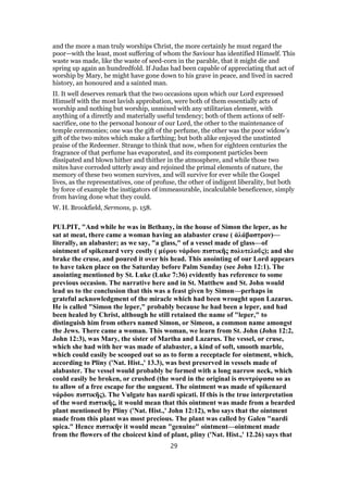 and the more a man truly worships Christ, the more certainly he must regard the
poor—with the least, most suffering of whom the Saviour has identified Himself. This
waste was made, like the waste of seed-corn in the parable, that it might die and
spring up again an hundredfold. If Judas had been capable of appreciating that act of
worship by Mary, he might have gone down to his grave in peace, and lived in sacred
history, an honoured and a sainted man.
II. It well deserves remark that the two occasions upon which our Lord expressed
Himself with the most lavish approbation, were both of them essentially acts of
worship and nothing but worship, unmixed with any utilitarian element, with
anything of a directly and materially useful tendency; both of them actions of self-
sacrifice, one to the personal honour of our Lord, the other to the maintenance of
temple ceremonies; one was the gift of the perfume, the other was the poor widow’s
gift of the two mites which make a farthing; but both alike enjoyed the unstinted
praise of the Redeemer. Strange to think that now, when for eighteen centuries the
fragrance of that perfume has evaporated, and its component particles been
dissipated and blown hither and thither in the atmosphere, and while those two
mites have corroded utterly away and rejoined the primal elements of nature, the
memory of these two women survives, and will survive for ever while the Gospel
lives, as the representatives, one of profuse, the other of indigent liberality, but both
by force of example the instigators of immeasurable, incalculable beneficence, simply
from having done what they could.
W. H. Brookfield, Sermons, p. 158.
PULPIT, "And while he was in Bethany, in the house of Simon the leper, as he
sat at meat, there came a woman having an alabaster cruse ( ἀλάβαστρον)—
literally, an alabaster; as we say, "a glass," of a vessel made of glass—of
ointment of spikenard very costly ( μύρου νάρδου πιστικῆς πολυτελοῦς); and she
brake the cruse, and poured it over his head. This anointing of our Lord appears
to have taken place on the Saturday before Palm Sunday (see John 12:1). The
anointing mentioned by St. Luke (Luke 7:36) evidently has reference to some
previous occasion. The narrative here and in St. Matthew and St. John would
lead us to the conclusion that this was a feast given by Simon—perhaps in
grateful acknowledgment of the miracle which had been wrought upon Lazarus.
He is called "Simon the leper," probably because he had been a leper, and had
been healed by Christ, although he still retained the name of "leper," to
distinguish him from others named Simon, or Simeon, a common name amongst
the Jews. There came a woman. This woman, we learn from St. John (John 12:2,
John 12:3), was Mary, the sister of Martha and Lazarus. The vessel, or cruse,
which she had with her was made of alabaster, a kind of soft, smooth marble,
which could easily be scooped out so as to form a receptacle for ointment, which,
according to Pliny ('Nat. Hist.,' 13.3), was best preserved in vessels made of
alabaster. The vessel would probably be formed with a long narrow neck, which
could easily be broken, or crushed (the word in the original is συντρίψασα so as
to allow of a free escape for the unguent. The ointment was made of spikenard
νάρδου πιστικῆς). The Vulgate has nardi spicati. If this is the true interpretation
of the word πιστικῆς, it would mean that this ointment was made from a bearded
plant mentioned by Pliny ('Nat. Hist.,' John 12:12), who says that the ointment
made from this plant was most precious. The plant was called by Galen "nardi
spica." Hence πιστικῆν it would mean "genuine" ointment—ointment made
from the flowers of the choicest kind of plant, pliny ('Nat. Hist.,' 12.26) says that
29
 