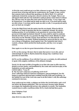 At first the court could not get even false witnesses to agree. The false witnesses
accused Jesus of having said that he would destroy the Temple. It may well be
that someone had overheard him speaking as he did in Mark 13:2, and had
maliciously twisted the saying into a threat to destroy the Temple. There is an
old legend which tells how the Sanhedrin could get plenty of the kind of evidence
they did not want, for man after man came forward saying, "I was a leper and
he cleansed me. I was blind and he made me able to see. I was deaf and he made
me able to hear. I was lame and he made me able to walk. I was paralysed and he
gave me back my strength."
At last the High Priest took the matter into his own hands. When he did, he
asked the very kind of question that the law completely forbade. He asked a
leading question. It was forbidden to ask questions by answering which the
person on trial might incriminate himself. No man could be asked to condemn
himself, but that was the very question the High Priest asked. Bluntly he asked
Jesus if he was the Messiah. Clearly Jesus felt that it was time that the whole
wretched business was ended. Without hesitation he answered that he was. Here
was a charge of blasphemy, insult against God. The Sanhedrin had what it
wanted, a charge which merited the death penalty, and they were savagely
content.
Once again we see the two great characteristics of Jesus emerge.
(i) We see his courage. He knew that to make that answer was to die, and yet
unhesitatingly he made it. Had he denied the charges they would have been
powerless to touch him.
(ii) We see his confidence. Even with the Cross now a certainty, he still continued
to speak with complete confidence of his ultimate triumph.
Surely it is the most terrible of tragedies to see him who came to offer men love
denied even bare justice, and humiliated by the crude and cruel horse-play of the
Sanhedrin servants and guards.
CONSTABLE, "Verse 53
B. The Servant's endurance of suffering 14:53-15:47
Jesus' sufferings until now had been anticipatory and psychological. Now He
began to experience physical pain resulting from His trials and crucifixion. As
the faithful Servant of the Lord who came to do His Father's will, His sufferings
continued to increase.
Jesus underwent two trials, a religious one before the Jewish leaders and a civil
one before the Roman authorities. This was necessary because under Roman
sovereignty the Sanhedrin did not have the authority to crucify. The Sanhedrin
wanted Jesus to suffer crucifixion (John 18:31). Each trial had three parts.
Jesus' Religious Trial
Before Annas
John 18:12-14; John 18:19-24
290
 