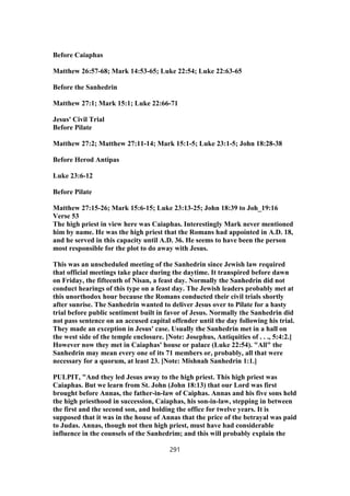 Before Caiaphas
Matthew 26:57-68; Mark 14:53-65; Luke 22:54; Luke 22:63-65
Before the Sanhedrin
Matthew 27:1; Mark 15:1; Luke 22:66-71
Jesus' Civil Trial
Before Pilate
Matthew 27:2; Matthew 27:11-14; Mark 15:1-5; Luke 23:1-5; John 18:28-38
Before Herod Antipas
Luke 23:6-12
Before Pilate
Matthew 27:15-26; Mark 15:6-15; Luke 23:13-25; John 18:39 to Joh_19:16
Verse 53
The high priest in view here was Caiaphas. Interestingly Mark never mentioned
him by name. He was the high priest that the Romans had appointed in A.D. 18,
and he served in this capacity until A.D. 36. He seems to have been the person
most responsible for the plot to do away with Jesus.
This was an unscheduled meeting of the Sanhedrin since Jewish law required
that official meetings take place during the daytime. It transpired before dawn
on Friday, the fifteenth of Nisan, a feast day. Normally the Sanhedrin did not
conduct hearings of this type on a feast day. The Jewish leaders probably met at
this unorthodox hour because the Romans conducted their civil trials shortly
after sunrise. The Sanhedrin wanted to deliver Jesus over to Pilate for a hasty
trial before public sentiment built in favor of Jesus. Normally the Sanhedrin did
not pass sentence on an accused capital offender until the day following his trial.
They made an exception in Jesus' case. Usually the Sanhedrin met in a hall on
the west side of the temple enclosure. [Note: Josephus, Antiquities of . . ., 5:4:2.]
However now they met in Caiaphas' house or palace (Luke 22:54). "All" the
Sanhedrin may mean every one of its 71 members or, probably, all that were
necessary for a quorum, at least 23. [Note: Mishnah Sanhedrin 1:1.]
PULPIT, "And they led Jesus away to the high priest. This high priest was
Caiaphas. But we learn from St. John (John 18:13) that our Lord was first
brought before Annas, the father-in-law of Caiphas. Annas and his five sons held
the high priesthood in succession, Caiaphas, his son-in-law, stepping in between
the first and the second son, and holding the office for twelve years. It is
supposed that it was in the house of Annas that the price of the betrayal was paid
to Judas. Annas, though not then high priest, must have had considerable
influence in the counsels of the Sanhedrim; and this will probably explain the
291
 