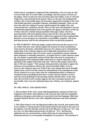which Jesus is arraigned is composed of the Sanhedrim, so far as it may be said
to exist at this time. It is observable, accordingly, that the accusers of Jesus are
his judges. These are the men who sent down spies into Galilee, to lay in wait and
tempt Jesus, and catch him in his speech. These are the men who instigated the
cavillers who, in the public places of Jerusalem, opposed the teaching of the Lord
with foolish questions, uncandid criticisms, unfounded calumnies. These are the
men who, after the raising of Lazarus, plotted against the mighty One, and
resolved that they would have his life. These are the men who themselves sent out
the band that apprehended Jesus in the garden. He appears, therefore, at the bar
of those who have watched and pursued him with eager malice, who have
persecuted him with unscrupulous hatred, and who have now got him within
their toils. Such was the court before which Jesus appeared. From a tribunal like
this there was no prospect, no expectation, no possibility, of justice. This Jesus
had long foreseen, and for the consequences Jesus was perfectly prepared.
II. THE EVIDENCE. When the judges condescend to become the accusers, it is
no wonder that they seek evidence against the accused. In such circumstances
Jesus must be obviously, undeniably innocent, if no charge can be substantiated
against him. False witnesses appear; but so flagrantly inconsistent are their
unfounded accusations, that even such a court, so prejudiced, cannot condemn
upon testimony so mutually destructive. At length, however, false witnesses stand
up, who distort a memorable saying of Christ into what may be construed as a
disparagement of the national temple which all Jews regard with pride. Jesus,
speaking of the temple of his body, had said, "Destroy this temple, and in three
days I will rear it again." This saying is misrepresented, and made to appear the
utterance of an intention to destroy the sacred and noble edifice. Even so,
however, the witnesses agree not. If this is the worst charge that can be brought
against Jesus, and if even this cannot he substantiated; if no remembered words
can be twisted so as to give some color for condemnation before a tribunal so
constituted and so prejudiced; then this is certain, that the ministry of Jesus
must have been discharged with amazing wisdom and discretion. At the same
time, the sin of the Lord's enemies appears the more enormous and the more
inexcusable. Jesus was not condemned upon any evidence, any testimony, against
him.
III. THE APPEAL AND ADJURATION.
1. The president of the court, stung with disappointment, springs from his seat,
indignant at the silence and calmness of the accused; and, with most unjudicial
unfairness, interposes, and endeavors to provoke Jesus into language which may
inculpate himself. But he is met with a dignified demeanor and with continued
silence.
2. This effort being in vain, the high priest adjures the accused, and requires him
to say whether or not he persists in the-claims which he has made in the course of
his ministry to be the Messiah, and the Son of the Blessed. Let him say "No," and
he is for ever discredited and powerless; let him say "Yes," and then his
admission may be construed into a claim which may be represented to the
Roman procurator as a treasonable assumption of royal power. The intention of
293
 