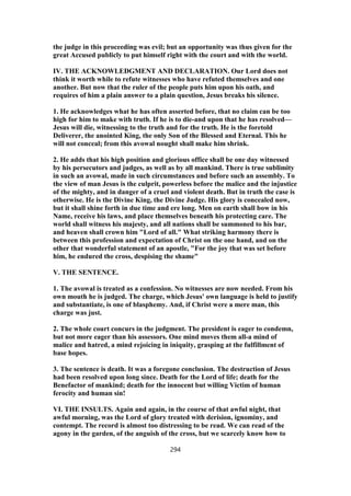 the judge in this proceeding was evil; but an opportunity was thus given for the
great Accused publicly to put himself right with the court and with the world.
IV. THE ACKNOWLEDGMENT AND DECLARATION. Our Lord does not
think it worth while to refute witnesses who have refuted themselves and one
another. But now that the ruler of the people puts him upon his oath, and
requires of him a plain answer to a plain question, Jesus breaks his silence.
1. He acknowledges what he has often asserted before, that no claim can be too
high for him to make with truth. If he is to die-and upon that he has resolved—
Jesus will die, witnessing to the truth and for the truth. He is the foretold
Deliverer, the anointed King, the only Son of the Blessed and Eternal. This he
will not conceal; from this avowal nought shall make him shrink.
2. He adds that his high position and glorious office shall be one day witnessed
by his persecutors and judges, as well as by all mankind. There is true sublimity
in such an avowal, made in such circumstances and before such an assembly. To
the view of man Jesus is the culprit, powerless before the malice and the injustice
of the mighty, and in danger of a cruel and violent death. But in truth the case is
otherwise. He is the Divine King, the Divine Judge. His glory is concealed now,
but it shall shine forth in due time and ere long. Men on earth shall bow in his
Name, receive his laws, and place themselves beneath his protecting care. The
world shall witness his majesty, and all nations shall be summoned to his bar,
and heaven shall crown him "Lord of all." What striking harmony there is
between this profession and expectation of Christ on the one hand, and on the
other that wonderful statement of an apostle, "For the joy that was set before
him, he endured the cross, despising the shame"
V. THE SENTENCE.
1. The avowal is treated as a confession. No witnesses are now needed. From his
own mouth he is judged. The charge, which Jesus' own language is held to justify
and substantiate, is one of blasphemy. And, if Christ were a mere man, this
charge was just.
2. The whole court concurs in the judgment. The president is eager to condemn,
but not more eager than his assessors. One mind moves them all-a mind of
malice and hatred, a mind rejoicing in iniquity, grasping at the fulfillment of
base hopes.
3. The sentence is death. It was a foregone conclusion. The destruction of Jesus
had been resolved upon long since. Death for the Lord of life; death for the
Benefactor of mankind; death for the innocent but willing Victim of human
ferocity and human sin!
VI. THE INSULTS. Again and again, in the course of that awful night, that
awful morning, was the Lord of glory treated with derision, ignominy, and
contempt. The record is almost too distressing to be read. We can read of the
agony in the garden, of the anguish of the cross, but we scarcely know how to
294
 