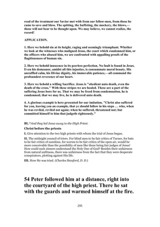 read of the treatment our Savior met with from our fellow-men, from those he
came to save and bless. The spitting, the buffeting, the mockery, the blows,—
those will not bear to be thought upon. We may believe, we cannot realize, the
record!
APPLICATION.
1. Here we behold sin at its height, raging and seemingly triumphant. Whether
we look at the witnesses who maligned Jesus, the court which condemned him, or
the officers who abused him, we are confronted with appalling proofs of the
flagitiousness of human sin.
2. Here we behold innocence in its peerless perfection. No fault is found in Jesus.
Even his demeanor, amidst all this injustice, is consummate moral beauty. His
unruffled calm, his Divine dignity, his immovable patience,—all command the
profoundest reverence of our heart.
3. Here we behold a willing Sacrifice. Jesus is "obedient unto death, even the
death of the cross." With these stripes we are healed. These are a part of the
suffering Jesus bore for us. That we may be freed from condemnation, he is
condemned; that we may live, he is delivered unto death.
4. A glorious example is here presented for our imitation. "Christ also suffered
for you, leaving you an example, that ye should follow in his steps … who, when
he was reviled, reviled not again; when he suffered, threatened not; but
committed himself to him that judgeth righteously."
BI, “And they led Jesus away to the High Priest.
Christ before the priests
I. Give attention to the two high priests with whom the trial of Jesus began.
II. The midnight council of triers. For blind men to be fair critics of Turner, for bats
to be fair critics of sunshine, for worms to be fair critics of the open air, would be
more conceivable than the possibility of men like these being fair judges of Jesus!
How could such sinners understand the Holy One of God? Besides their unfairness
from natural unfitness, there was unfairness from the fact that they were desperate
conspirators, plotting against His life.
III. How He was tried. (Charles Stanford, D. D.)
54 Peter followed him at a distance, right into
the courtyard of the high priest. There he sat
with the guards and warmed himself at the fire.
295
 