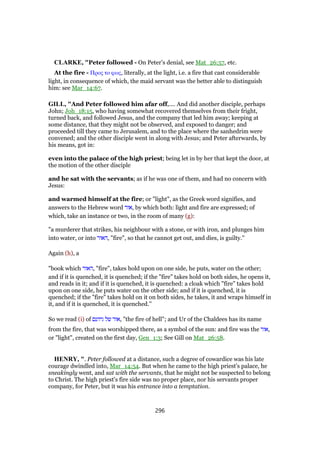 CLARKE, "Peter followed - On Peter’s denial, see Mat_26:57, etc.
At the fire - Προς το φως, literally, at the light, i.e. a fire that cast considerable
light, in consequence of which, the maid servant was the better able to distinguish
him: see Mar_14:67.
GILL, "And Peter followed him afar off,.... And did another disciple, perhaps
John; Joh_18:15, who having somewhat recovered themselves from their fright,
turned back, and followed Jesus, and the company that led him away; keeping at
some distance, that they might not be observed, and exposed to danger; and
proceeded till they came to Jerusalem, and to the place where the sanhedrim were
convened; and the other disciple went in along with Jesus; and Peter afterwards, by
his means, got in:
even into the palace of the high priest; being let in by her that kept the door, at
the motion of the other disciple
and he sat with the servants; as if he was one of them, and had no concern with
Jesus:
and warmed himself at the fire; or "light", as the Greek word signifies, and
answers to the Hebrew word ‫,אור‬ by which both: light and fire are expressed; of
which, take an instance or two, in the room of many (g):
"a murderer that strikes, his neighbour with a stone, or with iron, and plunges him
into water, or into ‫,האור‬ "fire", so that he cannot get out, and dies, is guilty.''
Again (h), a
"book which ‫,האור‬ "fire", takes hold upon on one side, he puts, water on the other;
and if it is quenched, it is quenched; if the "fire" takes hold on both sides, he opens it,
and reads in it; and if it is quenched, it is quenched: a cloak which "fire" takes hold
upon on one side, he puts water on the other side; and if it is quenched, it is
quenched; if the "fire" takes hold on it on both sides, he takes, it and wraps himself in
it, and if it is quenched, it is quenched.''
So we read (i) of ‫גיהנם‬ ‫של‬ ‫,אור‬ "the fire of hell"; and Ur of the Chaldees has its name
from the fire, that was worshipped there, as a symbol of the sun: and fire was the ‫,אור‬
or "light", created on the first day, Gen_1:3; See Gill on Mat_26:58.
HENRY, ". Peter followed at a distance, such a degree of cowardice was his late
courage dwindled into, Mar_14:54. But when he came to the high priest's palace, he
sneakingly went, and sat with the servants, that he might not be suspected to belong
to Christ. The high priest's fire side was no proper place, nor his servants proper
company, for Peter, but it was his entrance into a temptation.
296
 