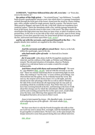JAMIESON, "And Peter followed him afar off, even into — or “from afar,
even to the interior of.”
the palace of the high priest — “An oriental house,” says Robinson, “is usually
built around a quadrangular interior court; into which there is a passage (sometimes
arched) through the front part of the house, closed next the street by a heavy folding
gate, with a smaller wicket for single persons, kept by a porter. The interior court,
often paved or flagged, and open to the sky, is the hall, which our translators have
rendered ‘palace,’ where the attendants made a fire; and the passage beneath the
front of the house, from the street to this court, is the porch. The place where Jesus
stood before the high priest may have been an open room, or place of audience on the
ground floor, in the rear or on one side of the court; such rooms, open in front, being
customary. It was close upon the court, for Jesus heard all that was going on around
the fire, and turned and looked upon Peter (Luk_22:61).”
and he sat with the servants, and warmed himself at the fire — The
graphic details, here omitted, are supplied in the other Gospels.
Joh_18:18 :
And the servants and officers stood there - that is, in the hall,
within the quadrangle, open to the sky.
who had made a fire of coals - or charcoal (in a brazier
probably).
for it was cold - John alone of all the Evangelists mentions the
material, and the coldness of the night, as Webster and Wilkinson
remark. The elevated situation of Jerusalem, observes Tholuck,
renders it so cold about Easter as to make a watch fire at night
indispensable.
And Peter stood with them and warmed himself - “He went
in,” says Matthew (Mat_26:58), “and sat with the servants to see the
end.” These two minute statements throw an interesting light on each
other. His wishing to “see the end,” or issue of these proceedings, was
what led him into the palace, for he evidently feared the worst. But
once in, the serpent coil is drawn closer; it is a cold night, and why
should not he take advantage of the fire as well as others? Besides, in
the talk of the crowd about the all-engrossing topic he may pick up
something which he would like to hear. Poor Peter! But now, let us
leave him warming himself at the fire, and listening to the hum of talk
about this strange case by which the subordinate officials, passing to
and fro and crowding around the fire in this open court, would while
away the time; and, following what appears the order of the
Evangelical Narrative, let us turn to Peter’s Lord.
Jesus is interrogated by Annas - His dignified reply - Is treated
with indignity by one of the officials - His meek rebuke (Joh_
18:19-23).
We have seen that it is only the Fourth Evangelist who tells us that
our Lord was sent to Annas first, overnight, until the Sanhedrim could
be got together at earliest dawn. We have now, in the same Gospel, the
deeply instructive scene that passed during this non-official interview.
Joh_18:19 :
297
 