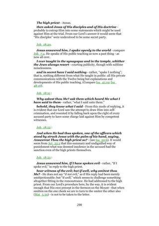 The high priest - Annas.
then asked Jesus of His disciples and of His doctrine -
probably to entrap Him into some statements which might be used
against Him at the trial. From our Lord’s answer it would seem that
“His disciples” were understood to be some secret party.
Joh_18:20.
Jesus answered him, I spake openly to the world - compare
Joh_7:4. He speaks of His public teaching as now a past thing - as
now all over.
I ever taught in the synagogue and in the temple, whither
the Jews always resort - courting publicity, though with sublime
noiselessness.
and in secret have I said nothing - rather, “spake I nothing”;
that is, nothing different from what He taught in public: all His private
communications with the Twelve being but explanations and
developments of His public teaching. (Compare Isa_45:19; Isa_
48:16).
Joh_18:21 :
Why askest thou Me? ask them which heard Me what I
have said to them - rather, “what I said unto them.”
behold, they know what I said - From this mode of replying, it
is evident that our Lord saw the attempt to draw Him into self-
crimination, and resented it by falling back upon the right of every
accused party to have some charge laid against Him by competent
witnesses.
Joh_18:22 :
And when He had thus spoken, one of the officers which
stood by struck Jesus with the palm of his hand, saying,
Answerest Thou the high priest so? - (see Isa_50:6). It would
seem from Act_23:2 that this summary and undignified way of
punishment what was deemed insolence in the accused had the
sanction even of the high priests themselves.
Joh_18:23 :
Jesus answered him, If I have spoken evil - rather, “If I
spoke evil,” in reply to the high priest.
bear witness of the evil; but if well, why smitest thou
Me? - He does not say “if not evil,” as if His reply had been merely
unobjectionable; but “if well,” which seems to challenge something
altogether fitting in the remonstrance. He had addressed to the high
priest. From our Lord’s procedure here, by the way, it is evident
enough that His own precept in the Sermon on the Mount - that when
smitten on the one cheek we are to turn to the smiter the other also
(Mat_5:39) - is not to be taken to the letter.
298
 