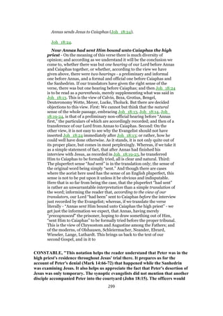 Annas sends Jesus to Caiaphas (Joh_18:24).
Joh_18:24.
Now Annas had sent Him bound unto Caiaphas the high
priest - On the meaning of this verse there is much diversity of
opinion; and according as we understand it will be the conclusion we
come to, whether there was but one hearing of our Lord before Annas
and Caiaphas together, or whether, according to the view we have
given above, there were two hearings - a preliminary and informal
one before Annas, and a formal and official one before Caiaphas and
the Sanhedrim. If our translators have given the right sense of the
verse, there was but one hearing before Caiaphas; and then Joh_18:24
is to be read as a parenthesis, merely supplementing what was said in
Joh_18:13. This is the view of Calvin, Beza, Grotius, Bengel,
Deuteronomy Wette, Meyer, Lucke, Tholuck. But there are decided
objections to this view. First: We cannot but think that the natural
sense of the whole passage, embracing Joh_18:13, Joh_18:14, Joh_
18:19-24, is that of a preliminary non-official hearing before “Annas
first,” the particulars of which are accordingly recorded; and then of a
transference of our Lord from Annas to Caiaphas. Second: On the
other view, it is not easy to see why the Evangelist should not have
inserted Joh_18:24 immediately after Joh_18:13; or rather, how he
could well have done otherwise. As it stands, it is not only quite out of
its proper place, but comes in most perplexingly. Whereas, if we take it
as a simple statement of fact, that after Annas had finished his
interview with Jesus, as recorded in Joh_18:19-23, he transferred
Him to Caiaphas to be formally tried, all is clear and natural. Third:
The pluperfect sense “had sent” is in the translation only; the sense of
the original word being simply “sent.” And though there are cases
where the aorist here used has the sense of an English pluperfect, this
sense is not to be put upon it unless it be obvious and indisputable.
Here that is so far from being the case, that the pluperfect “had sent”
is rather an unwarrantable interpretation than a simple translation of
the word; informing the reader that, according to the view of our
translators, our Lord “had been” sent to Caiaphas before the interview
just recorded by the Evangelist; whereas, if we translate the verse
literally - “Annas sent Him bound unto Caiaphas the high priest” - we
get just the information we expect, that Annas, having merely
“precognosced” the prisoner, hoping to draw something out of Him,
“sent Him to Caiaphas” to be formally tried before the proper tribunal.
This is the view of Chrysostom and Augustine among the Fathers; and
of the moderns, of Olshausen, Schleiermacher, Neander, Ebrard,
Wieseler, Lange, Luthardt. This brings us back to the text of our
second Gospel, and in it to
CONSTABLE, "This notation helps the reader understand that Peter was in the
high priest's residence throughout Jesus' trial there. It prepares us for the
account of Peter's denial (Mark 14:66-72) that happened while the Sanhedrin
was examining Jesus. It also helps us appreciate the fact that Peter's desertion of
Jesus was only temporary. The synoptic evangelists did not mention that another
disciple accompanied Peter into the courtyard (John 18:15). The officers would
299
 