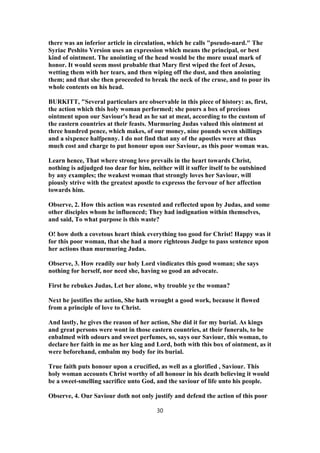there was an inferior article in circulation, which he calls "pseudo-nard." The
Syriac Peshito Version uses an expression which means the principal, or best
kind of ointment. The anointing of the head would be the more usual mark of
honor. It would seem most probable that Mary first wiped the feet of Jesus,
wetting them with her tears, and then wiping off the dust, and then anointing
them; and that she then proceeded to break the neck of the cruse, and to pour its
whole contents on his head.
BURKITT, "Several particulars are observable in this piece of history: as, first,
the action which this holy woman performed; she pours a box of precious
ointment upon our Saviour's head as he sat at meat, according to the custom of
the eastern countries at their feasts. Murmuring Judas valued this ointment at
three hundred pence, which makes, of our money, nine pounds seven shillings
and a sixpence halfpenny. I do not find that any of the apostles were at thus
much cost and charge to put honour upon our Saviour, as this poor woman was.
Learn hence, That where strong love prevails in the heart towards Christ,
nothing is adjudged too dear for him, neither will it suffer itself to be outshined
by any examples; the weakest woman that strongly loves her Saviour, will
piously strive with the greatest apostle to expresss the fervour of her affection
towards him.
Observe, 2. How this action was resented and reflected upon by Judas, and some
other disciples whom he influenced; They had indignation within themselves,
and said, To what purpose is this waste?
O! how doth a covetous heart think everything too good for Christ! Happy was it
for this poor woman, that she had a more righteous Judge to pass sentence upon
her actions than murmuring Judas.
Observe, 3. How readily our holy Lord vindicates this good woman; she says
nothing for herself, nor need she, having so good an advocate.
First he rebukes Judas, Let her alone, why trouble ye the woman?
Next he justifies the action, She hath wrought a good work, because it flowed
from a principle of love to Christ.
And lastly, he gives the reason of her action, She did it for my burial. As kings
and great persons were wont in those eastern countries, at their funerals, to be
enbalmed with odours and sweet perfumes, so, says our Saviour, this woman, to
declare her faith in me as her king and Lord, both with this box of ointment, as it
were beforehand, embalm my body for its burial.
True faith puts honour upon a crucified, as well as a glorified , Saviour. This
holy woman accounts Christ worthy of all honour in his death believing it would
be a sweet-smelling sacrifice unto God, and the saviour of life unto his people.
Observe, 4. Our Saviour doth not only justify and defend the action of this poor
30
 