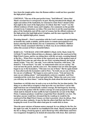 have been the temple police since the Roman soldiers would not have guarded
the high priest's palace.
COFFMAN, "The use of the past perfect tense, "had followed," shows that
Mark's account here is retrogressive in part. Having introduced the illegal, all-
night convention of the Sanhedrin, he returned to relate Peter's denial earlier
that night in the court of the high priest. It is likely that this "court" was the
official residence of both Annas and Caiaphas. (See comments on the parallel
account in my Commentary on John.) The scene here is not the usual meeting
place of the Sanhedrin, just off the court of women, but the official residence of
the high priests (the legal high priest Caiaphas, and the man regarded by the
Jews as the rightful high priest, Annas).
Warming himself ... Peter's association with the Lord's enemies, his participating
in benefits they made available, and his desire to remain unrecognized were
factors entering into his denial. (See my Commentary on Matthew, Matthew
25:57ff). Closely associated with Peter as Mark was, he nevertheless did not
soften this account of Peter's shameful failure.
BARCLAY, "COURAGE AND COWARDICE (Mark 14:54; Mark 14:66-72)
14:54,66-72 And Peter followed him at a distance, right into the courtyard of the
High Priest's house, and he was sitting there with the servants, warming himself
at the fire.... When Peter was below in the courtyard, one of the maidservants of
the High Priest came up, and when she saw Peter warming himself, she looked
closely at him. "You, too," she said, "were with the Nazarene, with Jesus." He
denied it. "I do not know," he said, "or understand what you are saying." He
went out into the porch, and the cock crew. The maidservant saw him and again
began to say to the bystanders, "This man was one of them." But he again denied
it. Soon afterwards the bystanders said to Peter, "In truth you are one of them,
for you are a Galilaean." He began to curse and to swear, "I do not know the
man you are talking about." And immediately cockcrow sounded. And Peter
remembered the word, how Jesus had said to him, "Before the cock crow twice
you will deny me three times." And he flung his cloak about his head and wept.
Sometimes we tell this story in such a way as to do Peter far less than justice. The
thing we so often fail to recognize is that up to the very last Peter's career this
night had been one of fantastically reckless courage. He had begun by drawing
his sword in the garden with the reckless courage of a man prepared to take on a
whole mob by himself. In that scuffle he had wounded the servant of the High
Priest. Common prudence would have urged that Peter should lie very low. The
last place anyone would have dreamed that he would go to would be the
courtyard of the High Priest's house--yet that is precisely where he did go. That
in itself was sheer audacity. It may be that the others had fled, but Peter was
keeping his word. Even if the others had gone he would stick to Jesus.
Then the queer mixture of human nature emerged. he was sitting by the fire, for
the night was cold. No doubt he was huddled in his cloak. Maybe someone poked
the fire or flung a fresh log upon it, and it flared up with a fitful flame and Peter
was recognized. Straightway he denied all connection with Jesus. But--and here
300
 