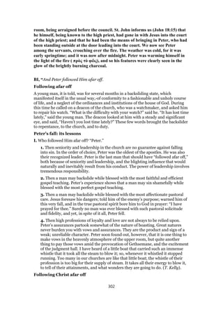 room, being arraigned before the council. St. John informs us (John 18:15) that
he himself, being known to the high priest, had gone in with Jesus into the court
of the high priest; and that he had been the means of bringing in Peter, who had
been standing outside at the door leading into the court. We now see Peter
among the servants, crouching over the fire. The weather was cold, for it was
early springtime; and it was now after midnight. Peter was warming himself in
the light of the fire ( πρὸς τὸ φῶς), and so his features were clearly seen in the
glow of the brightly burning charcoal.
BI, “And Peter followed Him afar off.
Following afar off
A young man, it is told, was for several months in a backsliding state, which
manifested itself in the usual way,-of conformity to a fashionable and unholy course
of life, and a neglect of the ordinances and institutions of the house of God. During
this time he called on a deacon of the church, who was a watchmaker, and asked him
to repair his watch. “What is the difficulty with your watch?” said he. “It has lost time
lately,” said the young man. The deacon looked at him with a steady and significant
eye, and said, “Haven’t you lost time lately?” These few words brought the backslider
to repentance, to the church, and to duty.
Peter’s fall: its lessons
I. Who followed Him afar off? “Peter.”
1. Then seniority and leadership in the church are no guarantee against falling
into sin. In the order of choice, Peter was the oldest of the apostles. He was also
their recognized leader. Peter is the last man that should have “followed afar off,”
both because of seniority and leadership, and the blighting influence that would
naturally and inevitably result from his conduct. The power of leadership involves
tremendous responsibility.
2. Then a man may backslide while blessed with the most faithful and efficient
gospel teaching. Peter’s experience shows that a man may sin shamefully while
blessed with the most perfect gospel teaching.
3. Then a man may backslide while blessed with the most affectionate pastoral
care. Jesus foresaw his dangers; told him of the enemy’s purpose; warned him of
this very fall, and in the true pastoral spirit bore him to God in prayer: “I have
prayed for thee.” Surely no man was ever blessed with such pastoral solicitude
and fidelity, and yet, in spite of it all, Peter fell.
4. Then high professions of loyalty and love are not always to be relied upon.
Peter’s assurances partook somewhat of the nature of boasting. Great natures
never burden you with vows and assurances. They are the product and sign of a
weak; unreliable character. Peter soon found out, however, that it is one thing to
make vows in the heavenly atmosphere of the upper room, but quite another
thing to pay those vows amid the provocation of Gethsemane, and the excitement
of the judgment hall. I have heard of a little boat that carried such an immense
whistle that it took all the steam to blow it; so, whenever it whistled it stopped
running. Too many in our churches are like that little boat; the whistle of their
profession is too big for their supply of steam. It takes all their energy to blow it,
to tell of their attainments, and what wonders they are going to do. (T. Kelly).
Following Christ afar off
302
 