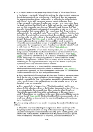 I. Let us inquire, in the outset, concerning the significance of this action of Simon.
1. The facts are very simple. When Christ retrieved the folly which this impetuous
disciple had committed, and healed the ear of Malchus, it does not appear that
the magnanimity of the Master had any effect in mitigating the malignity of the
mob. Simon’s stroke with his unusual weapon, instead of checking those
belligerent people bearing swords and staves, came very near exasperating them.
He simply put himself and his friends to flight, and then the crowd had it all their
own way. It is a mournful record to read: “They all forsook Him and fled.” But
now, after this sudden and useless panic, it appears that at least two of our Lord’s
followers rallied their courage a little. They turned upon their flying footsteps,
and started after the melancholy train. These were Peter and John. And the whole
force of the dramatic incident we are studying is disclosed in the contrast of their
behaviour. John ran with a will. As in the race afterwards for Christ’s sepulchre
he easily distanced Peter (Joh_20:4), so now he arrived first in the palace.
Moreover, he soon showed how brave he was, and how much in earnest to
retrieve his temporary defection he was, by urging his way directly through all
obstacles into the very apartment where Jesus had been taken for trial; he “went
in with Jesus, but Peter stood at the door without” (Joh_18:15-16).
2. The meaning of all this is what makes it so important. One has no need of
being deceived ever as to the exact commencement of any defection from Christ.
Backsliding is earliest in the “heart,” then it shows itself in one’s “ways” (Pro_
14:14). Absalom was a rebel while as yet he made no overt attack on his father’s
throne. The younger son was a prodigal before he started for the far country.
Peter was a renegade and a poltroon from the earliest instant in which, listless
and halting, he had begun to follow Jesus only “afar off.” For an analysis of his
experience would have disclosed three bad elements.
1. There was petulance in it. Simon’s self-love was wounded when Jesus
administered the somewhat extensive rebuke he had received (Mat_26:52-54).
He felt himself aggrieved. His defection began with sullenness. We cannot doubt
that his countenance fell; he wore an injured expression.
2. There was distrust in his experience. We have seen that there was some reason
for all the disciples to apprehend violence, instantaneous and passionate. Peter
was fully responsible for that. The immediate result of his rashness was danger
rather than deliverance. But could not Jesus be relied upon for rescue? Was not
John fully protected afterwards?
3. There was unbelief in his experience. This disciple evidently had become
ashamed of his adhesion to Jesus as the Messiah. An omnipotent Son of God was
in his estimation for the moment letting things go too far, when He suffered
Himself to be apprehended by a rabble and maltreated in this way without a
word. Perhaps Simon lost confidence in His cause. If the words of Matthew are to
be taken literally (Mat_26:58), this disciple did not follow Jesus, even afar off, so
much from affection as from curiosity; he went into the palace not to see Jesus,
but to “see the end.”
II. Let us go a step farther now, and inquire concerning the results of this behaviour
of Peter.
1. It took him away from Christ’s personal presence. There was always to this
disciple a peculiar exhilaration and help in the companionship of his Divine Lord.
Under the shining of His countenance he constantly grows humble, gentle, and
affectionate. Just as Mercury, that feeblest of all the planets in our solar system,
seems most brilliant when likeliest to disappear, because nearest the sun, so
303
 