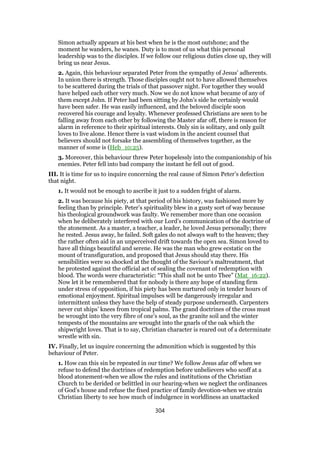 Simon actually appears at his best when he is the most outshone; and the
moment he wanders, he wanes. Duty is to most of us what this personal
leadership was to the disciples. If we follow our religious duties close up, they will
bring us near Jesus.
2. Again, this behaviour separated Peter from the sympathy of Jesus’ adherents.
In union there is strength. Those disciples ought not to have allowed themselves
to be scattered during the trials of that passover night. For together they would
have helped each other very much. Now we do not know what became of any of
them except John. If Peter had been sitting by John’s side he certainly would
have been safer. He was easily influenced, and the beloved disciple soon
recovered his courage and loyalty. Whenever professed Christians are seen to be
falling away from each other by following the Master afar off, there is reason for
alarm in reference to their spiritual interests. Only sin is solitary, and only guilt
loves to live alone. Hence there is vast wisdom in the ancient counsel that
believers should not forsake the assembling of themselves together, as the
manner of some is (Heb_10:25).
3. Moreover, this behaviour threw Peter hopelessly into the companionship of his
enemies. Peter fell into bad company the instant he fell out of good.
III. It is time for us to inquire concerning the real cause of Simon Peter’s defection
that night.
1. It would not be enough to ascribe it just to a sudden fright of alarm.
2. It was because his piety, at that period of his history, was fashioned more by
feeling than by principle. Peter’s spirituality blew in a gusty sort of way because
his theological groundwork was faulty. We remember more than one occasion
when he deliberately interfered with our Lord’s communication of the doctrine of
the atonement. As a master, a teacher, a leader, he loved Jesus personally; there
he rested. Jesus away, he failed. Soft gales do not always waft to the heaven; they
the rather often aid in an unperceived drift towards the open sea. Simon loved to
have all things beautiful and serene. He was the man who grew ecstatic on the
mount of transfiguration, and proposed that Jesus should stay there. His
sensibilities were so shocked at the thought of the Saviour’s maltreatment, that
he protested against the official act of sealing the covenant of redemption with
blood. The words were characteristic: “This shall not be unto Thee” (Mat_16:22).
Now let it be remembered that for nobody is there any hope of standing firm
under stress of opposition, if his piety has been nurtured only in tender hours of
emotional enjoyment. Spiritual impulses will be dangerously irregular and
intermittent unless they have the help of steady purpose underneath. Carpenters
never cut ships’ knees from tropical palms. The grand doctrines of the cross must
be wrought into the very fibre of one’s soul, as the granite soil and the winter
tempests of the mountains are wrought into the gnarls of the oak which the
shipwright loves. That is to say, Christian character is reared out of a determinate
wrestle with sin.
IV. Finally, let us inquire concerning the admonition which is suggested by this
behaviour of Peter.
1. How can this sin be repeated in our time? We follow Jesus afar off when we
refuse to defend the doctrines of redemption before unbelievers who scoff at a
blood atonement-when we allow the rules and institutions of the Christian
Church to be derided or belittled in our hearing-when we neglect the ordinances
of God’s house and refuse the fixed practice of family devotion-when we strain
Christian liberty to see how much of indulgence in worldliness an unattacked
304
 