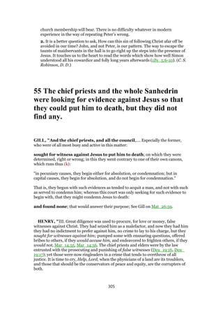church membership will bear. There is no difficulty whatever in modern
experience in the way of repeating Peter’s wrong.
2. It is a better question to ask, How can this sin of following Christ afar off be
avoided in our time? John, and not Peter, is our pattern. The way to escape the
taunts of maidservants in the hall is to go right up the steps into the presence of
Jesus. It touches us to the heart to read the words which show how well Simon
understood all his cowardice and folly long years afterwards (1Pe_5:6-10). (C. S.
Robinson, D. D.)
55 The chief priests and the whole Sanhedrin
were looking for evidence against Jesus so that
they could put him to death, but they did not
find any.
GILL, "And the chief priests, and all the council,.... Especially the former,
who were of all most busy and active in this matter:
sought for witness against Jesus to put him to death; on which they were
determined, right or wrong; in this they went contrary to one of their own canons,
which runs thus (k):
"in pecuniary causes, they begin either for absolution, or condemnation; but in
capital causes, they begin for absolution, and do not begin for condemnation.''
That is, they begun with such evidences as tended to acquit a man, and not with such
as served to condemn him; whereas this court was only seeking for such evidence to
begin with, that they might condemn Jesus to death:
and found none; that would answer their purpose; See Gill on Mat_26:59.
HENRY, "III. Great diligence was used to procure, for love or money, false
witnesses against Christ. They had seized him as a malefactor, and now they had him
they had no indictment to prefer against him, no crime to lay to his charge, but they
sought for witnesses against him; pumped some with ensnaring questions, offered
bribes to others, if they would accuse him, and endeavored to frighten others, if they
would not, Mar_14:55, Mar_14:56. The chief priests and elders were by the law
entrusted with the prosecuting and punishing of false witnesses (Deu_19:16, Deu_
19:17); yet those were now ringleaders in a crime that tends to overthrow of all
justice. It is time to cry, Help, Lord, when the physicians of a land are its troublers,
and those that should be the conservators of peace and equity, are the corrupters of
both.
305
 