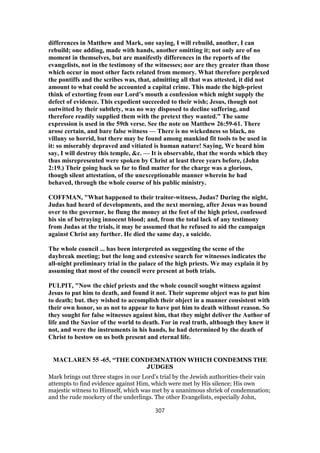differences in Matthew and Mark, one saying, I will rebuild, another, I can
rebuild; one adding, made with hands, another omitting it; not only are of no
moment in themselves, but are manifestly differences in the reports of the
evangelists, not in the testimony of the witnesses; nor are they greater than those
which occur in most other facts related from memory. What therefore perplexed
the pontiffs and the scribes was, that, admitting all that was attested, it did not
amount to what could be accounted a capital crime. This made the high-priest
think of extorting from our Lord’s mouth a confession which might supply the
defect of evidence. This expedient succeeded to their wish; Jesus, though not
outwitted by their subtlety, was no way disposed to decline suffering, and
therefore readily supplied them with the pretext they wanted.” The same
expression is used in the 59th verse. See the note on Matthew 26:59-61. There
arose certain, and bare false witness — There is no wickedness so black, no
villany so horrid, but there may be found among mankind fit tools to be used in
it: so miserably depraved and vitiated is human nature! Saying, We heard him
say, I will destroy this temple, &c. — It is observable, that the words which they
thus misrepresented were spoken by Christ at least three years before, (John
2:19.) Their going back so far to find matter for the charge was a glorious,
though silent attestation, of the unexceptionable manner wherein he had
behaved, through the whole course of his public ministry.
COFFMAN, "What happened to their traitor-witness, Judas? During the night,
Judas had heard of developments, and the next morning, after Jesus was bound
over to the governor, he flung the money at the feet of the high priest, confessed
his sin of betraying innocent blood; and, from the total lack of any testimony
from Judas at the trials, it may be assumed that he refused to aid the campaign
against Christ any further. He died the same day, a suicide.
The whole council ... has been interpreted as suggesting the scene of the
daybreak meeting; but the long and extensive search for witnesses indicates the
all-night preliminary trial in the palace of the high priests. We may explain it by
assuming that most of the council were present at both trials.
PULPIT, "Now the chief priests and the whole council sought witness against
Jesus to put him to death, and found it not. Their supreme object was to put him
to death; but. they wished to accomplish their object in a manner consistent with
their own honor, so as not to appear to have put him to death without reason. So
they sought for false witnesses against him, that they might deliver the Author of
life and the Savior of the world to death. For in real truth, although they knew it
not, and were the instruments in his hands, he had determined by the death of
Christ to bestow on us both present and eternal life.
MACLAREN 55 -65, “THE CONDEMNATION WHICH CONDEMNS THE
JUDGES
Mark brings out three stages in our Lord’s trial by the Jewish authorities-their vain
attempts to find evidence against Him, which were met by His silence; His own
majestic witness to Himself, which was met by a unanimous shriek of condemnation;
and the rude mockery of the underlings. The other Evangelists, especially John,
307
 
